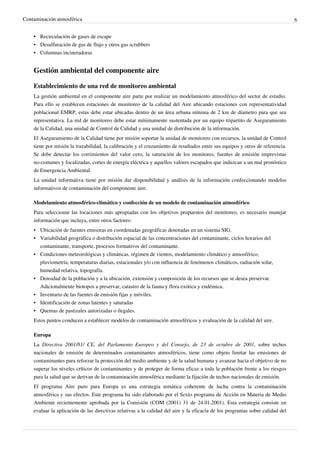 Contaminación atmosférica 6
•• Recirculación de gases de escape
• Desulfuración de gas de flujo y otros gas scrubbers
•• Columnas incineradoras
Gestión ambiental del componente aire
Establecimiento de una red de monitoreo ambiental
La gestión ambiental en el componente aire parte por realizar un modelamiento atmosférico del sector de estudio.
Para ello se establecen estaciones de monitoreo de la calidad del Aire ubicando estaciones con representatividad
poblacional EMRP, estas debe estar ubicadas dentro de un área urbana mínima de 2 km de díametro para que sea
representativa. La red de monitoreo debe estar mínimamente sustentada por un equipo tripartito de Aseguramiento
de la Calidad, una unidad de Control de Calidad y una unidad de distribución de la información.
El Aseguramiento de la Calidad tiene por misión soportar la unidad de monitoreo con recursos, la unidad de Control
tiene por misión la trazabilidad, la calibración y el cruzamiento de resultados entre sus equipos y otros de referencia.
Se debe detectar los corrimientos del valor cero, la saturación de los monitores, fuentes de emisión imprevistas
no-comunes y focalizadas, cortes de energía eléctrica y aquellos valores escapados que induzcan a un mal pronóstico
de Emergencia Ambiental.
La unidad informativa tiene por misión dar disponibilidad y análisis de la información confeccionando modelos
informativos de contaminación del componente aire.
Modelamiento atmosférico-climático y confección de un modelo de contaminación atmosférico
Para seleccionar las locaciones más apropiadas con los objetivos propuestos del monitoreo, es necesario manejar
información que incluya, entre otros factores:
• Ubicación de fuentes emisoras en coordenadas geográficas denotadas en un sistema SIG.
•• Variabilidad geográfica o distribución espacial de las concentraciones del contaminante, ciclos horarios del
contaminante, transporte, procesos formativos del contaminante.
•• Condiciones meteorológicas y climáticas, régimen de vientos, modelamiento climático y atmosférico,
pluviometría, temperaturas diarias, estacionales y/o con influencia de fenómenos climáticos, radiación solar,
humedad relativa, topografía.
•• Densidad de la población y a la ubicación, extensión y composición de los recursos que se desea preservar.
Adicionalmente biotopos a preservar, catastro de la fauna y flora exótica y endémica.
•• Inventario de las fuentes de emisión fijas y móviles.
•• Identificación de zonas latentes y saturadas
•• Quemas de pastizales autorizadas o ilegales.
Estos puntos conducen a establecer modelos de contaminación atmosféricos y evaluación de la calidad del aire.
Europa
La Directiva 2001/81/ CE, del Parlamento Europeo y del Consejo, de 23 de octubre de 2001, sobre techos
nacionales de emisión de determinados contaminantes atmosféricos, tiene como objeto limitar las emisiones de
contaminantes para reforzar la protección del medio ambiente y de la salud humana y avanzar hacia el objetivo de no
superar los niveles críticos de contaminantes y de proteger de forma eficaz a toda la población frente a los riesgos
para la salud que se derivan de la contaminación atmosférica mediante la fijación de techos nacionales de emisión.
El programa Aire puro para Europa es una estrategia temática coherente de lucha contra la contaminación
atmosférica y sus efectos. Este programa ha sido elaborado por el Sexto programa de Acción en Materia de Medio
Ambiente recientemente aprobada por la Comisión (COM (2001) 31 de 24.01.2001). Esta estrategia consiste en
evaluar la aplicación de las directivas relativas a la calidad del aire y la eficacia de los programas sobre calidad del
 
