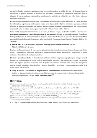 Contaminación atmosférica 7
aire en los Estados miembros. Además pretende mejorar el control de la calidad del aire y la divulgación de la
información al público mediante la utilización de indicadores. Finalmente se establecerán prioridades para la
adopción de nuevas medidas, examinando y actualizando los umbrales de calidad del aire y los límites máximos
nacionales de emisión.l.
Recoge múltiples y variados objetivos con el fin de mejorar la calidad de vida de las poblaciones de Europa. Prevenir
las enfermedades y proteger el medio que nos rodean serán algunos de los objetivos prioritarios que se desarrollarán
a lo largo de la estrategia planteada. Sin embargo debemos también mencionar algunos objetivos más específicos que
mejoraran la labor de análisis técnico, para mejorar así la política sobre la calidad del aire.
Como medida para instar al cumplimiento de los techos, la directiva obliga a los Estados miembros a elaborar unos
programas nacionales de reducción progresiva de las emisiones. España ha elaborado mediante Acuerdo de
Consejo de Ministros de 7 de diciembre el II Programa Nacional de Reducción de Emisiones (Resolución de 14 de
enero de 2008, de la Secretaría General para la Prevención de la Contaminación y el Cambio Climático . BOE nº 25,
29.01.08).
• Ley 34/2007 , de 15 de noviembre, de calidad del aire y protección de la atmósfera. ORDEN
MAM/1444/2006, de 9 de mayo.
Establece las bases en materia de prevención, vigilancia y reducción de la contaminación atmosférica con el fin de
evitar y cuando esto no sea posible, aminorar los daños que de ésta puedan derivarse para las personas, el medio
ambiente y demás bienes de cualquier naturaleza.
El objetivo general de dicha ley es desarrollar una política estratégica integrada a largo plazo para proteger la salud
humana y el medio ambiente de los efectos de la contaminación atmosférica. De acuerdo con el tratado, esta política
tendrá por objetivo garantizar un elevado nivel de protección del medio ambiente sobre la base del principio de
cautela, tomando los mejores datos científicos y técnicos disponibles y las ventajas y cargas que puedan resultar de la
acción o de la falta de acción
• La ley26/2007, de 23 de octubre, de Responsabilidad Medioambiental incorpora a nuestro ordenamiento
jurídico un régimen administrativo de responsabilidad ambiental de carácter objetivo e ilimitado basado en los
principios de prevención y de que «quien contamina paga».
[5]
Referencias
[1] Contaminación atmosférica. Erenesto Martínez Ataz y Yolanda Díaz de Mera Morales. Universidad de Castilla-La Mancha. 2004
ISBN8484273245, 9788484273240 pag. 13
[2] Introducción a la química ambiental AutorStanley E. Manahan. Traducido por Ivette Mora Leyva. Editor Reverte, 2007. ISBN
84-291-7907-0 pag 402
[3] Contaminación atmosférica. Volumen 45 de Colección Ciencia y técnica / Ediciones de la Universidad de Castilla-La Mancha. Autores
Ernesto Martínez Ataz, Yolanda Díaz de Mera Morales, Editor Univ de Castilla La Mancha, 2004 ISBN 84-8427-324-5 pag 39
[4][4] Contaminación atmosférica . J. Spedding. Editor Reverte, 1981 ISBN 84-291-7506-7 pag. 33
[5] Ministerio de Medio Ambiente y Medio Rural y Marino (http://www.mma.es/portal/secciones/calidad_contaminacion/atmosfera/
emisiones/programa_techos.htm)
• ATSDR en español — Hoja Informativa: El aire (http://www.atsdr.cdc.gov/es/general/es_theair.html)
 