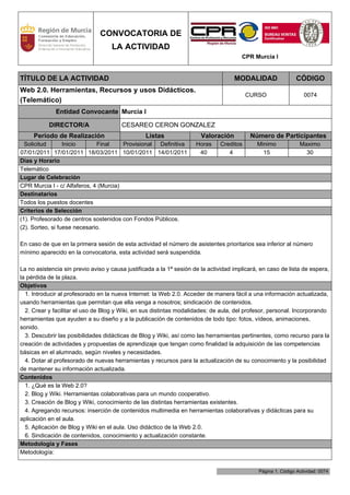 CONVOCATORIA DE
                                    LA ACTIVIDAD
                                                                                        CPR Murcia I


TÍTULO DE LA ACTIVIDAD                                                               MODALIDAD                 CÓDIGO
Web 2.0. Herramientas, Recursos y usos Didácticos.
                                                                                          CURSO                   0074
(Telemático)
              Entidad Convocante Murcia I

           DIRECTOR/A                   CESAREO CERON GONZALEZ
     Periodo de Realización                      Listas                Valoración          Número de Participantes
  Solicitud       Inicio      Final     Provisional Definitiva       Horas     Creditos       Minimo            Maximo
07/01/2011 17/01/2011 18/03/2011 10/01/2011 14/01/2011                40          4             15                30
Días y Horario
Telemático
Lugar de Celebración
CPR Murcia I - c/ Alfaferos, 4 (Murcia)
Destinatarios
Todos los puestos docentes
Criterios de Selección
(1). Profesorado de centros sostenidos con Fondos Públicos.
(2). Sorteo, si fuese necesario.

En caso de que en la primera sesión de esta actividad el número de asistentes prioritarios sea inferior al número
mínimo aparecido en la convocatoria, esta actividad será suspendida.

La no asistencia sin previo aviso y causa justificada a la 1ª sesión de la actividad implicará, en caso de lista de espera,
la pérdida de la plaza.
Objetivos
  1. Introducir al profesorado en la nueva Internet: la Web 2.0. Acceder de manera fácil a una información actualizada,
usando herramientas que permitan que ella venga a nosotros; sindicación de contenidos.
  2. Crear y facilitar el uso de Blog y Wiki, en sus distintas modalidades: de aula, del profesor, personal. Incorporando
herramientas que ayuden a su diseño y a la publicación de contenidos de todo tipo: fotos, vídeos, animaciones,
sonido.
  3. Descubrir las posibilidades didácticas de Blog y Wiki, así como las herramientas pertinentes, como recurso para la
creación de actividades y propuestas de aprendizaje que tengan como finalidad la adquisición de las competencias
básicas en el alumnado, según niveles y necesidades.
  4. Dotar al profesorado de nuevas herramientas y recursos para la actualización de su conocimiento y la posibilidad
de mantener su información actualizada.
Contenidos
  1. ¿Qué es la Web 2.0?
  2. Blog y Wiki. Herramientas colaborativas para un mundo cooperativo.
  3. Creación de Blog y Wiki, conocimiento de las distintas herramientas existentes.
  4. Agregando recursos: inserción de contenidos multimedia en herramientas colaborativas y didácticas para su
aplicación en el aula.
  5. Aplicación de Blog y Wiki en el aula. Uso didáctico de la Web 2.0.
  6. Sindicación de contenidos, conocimiento y actualización constante.
Metodología y Fases
Metodología:


                                                                                              Página 1. Código Actividad: 0074
 