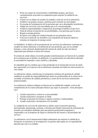 • Posee un cuerpo de conocimientos y habilidades propias, que busca constantemente acrecentar su competencia para mejorar la calidad de sus servicios. 
• Cuenta con un objeto de estudio (el cuidado), razón de ser de la enfermería. 
• Establece sus propias normas y políticas para controlar sus actividades. 
• Se encarga de la preparación de las personas que van a desempeñar la profesión. 
• Adapta sus servicios a las necesidades que se le van presentando. 
• Acepta la responsabilidad y compromiso de proteger al público al que sirve. 
• Trata de utilizar al máximo de sus posibilidades, a las personas que la ejerce. 
• Regula su propia práctica. 
• Se ajusta a un código de conducta basado en sus principios éticos. 
• Convoca la unión de sus miembros con el propósito de alcanzar objetivos comunes en respuesta al encargo social. 
La finalidad y el objetivo de la prestación de los servicios de enfermería, consisten en cumplir las metas inherentes a la definición de esta profesión, que con su calidad humana y como elemento fundamental del sistema de salud, ha sido una fuerza importante para delinear el futuro del sistema. 
El sistema de salud cubano, ha tenido grandes transformaciones en función de la calidad de la asistencia que se brinda a la población. Los profesionales de enfermería enfrentan la necesidad de responder a estos cambios y demandas. 
Es indudable que los cambios que se han producido en el sistema del servicio de salud han repercutido en el ejercicio de la enfermería, haciendo inevitable las innovaciones en este campo. 
La enfermería cubana, sustenta que los programas continuos de garantía de calidad, establecen el sentido de responsabilidad que tienen los profesionales de la salud con la sociedad, en términos de calidad, pertinencia y costos de los servicios asistenciales proporcionados. 
Los enfermeros cubanos trabajan en función por la calidad del cuidado, a través del cumplimiento de los cuatro principios básicos que rigen su actuación. Estos principios son:6 
1. Ayudar al paciente a conservar su personalidad. 
2. Ayudar al paciente a recuperar su salud. 
3. Proteger al paciente de lesiones o agentes externos o enfermedades. 
4. Ayudar al paciente a incorporarse a la sociedad. 
La calidad de los servicios de enfermería se define como la atención oportuna, personalizada, humanizada, continua y eficiente que brinda el personal de enfermería de acuerdo con estándares definidos para una práctica profesional competente y responsable; con el propósito de lograr la satisfacción del usuario y del prestador del servicio.1 
La enfermería a nivel internacional trabaja arduamente por mejorar la calidad de la formación, la asistencia, la investigación y la gestión; para lograr así, la seguridad del paciente que está a su cuidado. 
3 
 