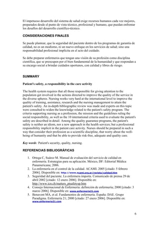 El impetuoso desarrollo del sistema de salud exige recursos humanos cada vez mejores, preparados desde el punto de vista técnico, profesional y humano, que puedan enfrentar los desafíos del desarrollo científico-técnico. 
CONSIDERACIONES FINALES 
Se puede plantear, que la seguridad del paciente dentro de los programas de garantía de calidad, no es un modismo, ni un nuevo enfoque en los servicios de salud; sino una responsabilidad profesional implícita en el acto del cuidado. 
Se debe preparar enfermeros que tengan una visión de su profesión como disciplina científica, que se preocupen por el bien fundamental de la humanidad y que respondan a su encargo social a brindar cuidados oportunos, con calidad y libres de riesgo. 
SUMMARY 
Patient's safety, a responsibility in the care activity 
The health system requires that all those responsible for giving attention to the population get involved in the actions directed to improve the quality of the service in the diverse spheres. Nursing works very hard at the international level to improve the quality of training, assistance, research and the nursing management to attain the patient's safety. An in-depth bibliographic review was made and experts on this topic were consulted to widen the knowledge related to the patient's safety program. The criteria supporting nursing as a profession, the mission and the guidelines ruling the social responsibility, as well as the 10 international criteria used to evaluate the patient's safety are described in detail. Among the quality guarantee programs, the patient's safety is neither an idiom, nor a new approach in the health services; but a professional responsibility implicit in the patient care activity. Nurses should be prepared in such a way that consider their profession as a scientific discipline, that worry about the well- being of humanity and that be able to provide risk-free, adequate and quality care. 
Key words: Patient's security, quality, nursing. 
REFERENCIAS BIBLIOGRÁFICAS 
1. Ortega C, Suárez M. Manual de evaluación del servicio de calidad en enfermería. Estrategias para su aplicación. México, DF: Editorial Médica Panamericana; 2006. 
2. La enfermería en el control de la calidad. ACAMI. 2005 [citado: 5 febrero 2006]. Disponible en: http://www.acami.org.ar/revista/calidad.htm 
3. Seguridad del paciente. La enfermera importa. Comunicado de prensa 29 de abril 2002 [citado: 12 enero 2006]. Disponible en: http://www.icn.ch/matters_ptsafetysp.htm 
4. Consejo Internacional de Enfermería: definición de enfermería; 2000 [citado: 3 marzo 2006]. Disponible en: www.enfermeria21.com 
5. Benavent MA, et al. Fundamentos de enfermería. España: DAE. Grupo Paradigma. Enfermería 21; 2000 [citado: 27 enero 2006]. Disponible en: www.enfermeria21.com 
6 
 