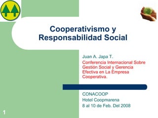 Cooperativismo y
    Responsabilidad Social

              Juan A. Japa T.
              Conferencia Internacional Sobre
              Gestión Social y Gerencia
              Efectiva en La Empresa
              Cooperativa.


              CONACOOP
              Hotel Coopmarena
              8 al 10 de Feb. Del 2008
1
 
