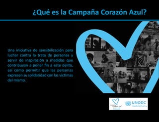 ¿Qué es la Campaña Corazón Azul?



Una iniciativa de sensibilización para
luchar contra la trata de personas y
servir de inspiración a medidas que
contribuyan a poner ﬁn a este delito,
así como permitir que las personas
expresen su solidaridad con las víctimas
del mismo.
 