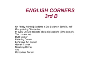ENGLISH CORNERS
                3rd B
On Friday morning students in 3rd B work in corners, half
Group during 30 minutes.
In every unit we dedicate about six sessions to the corners.
The corners are:
DVD Corner
Listening Corner.
Let's have fun Corner.
Games Corner
Speaking Corner
And
Computers Corner.
 