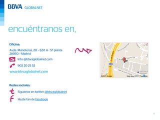 encuéntranos en,
Oficina:
Avda. Manoteras, 20 – Edif. A - 5ª planta
28050 – Madrid
      Info @bbvaglobalnet.com

      902 20 25 52
www.bbvaglobalnet.com


Redes sociales:

      Síguenos en twitter @bbvaglobalnet

      Hazte fan de facebook



                                            17
 
