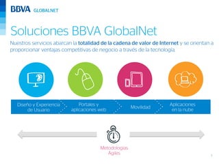 Soluciones BBVA GlobalNet
Nuestros servicios abarcan la totalidad de la cadena de valor de Internet y se orientan a
proporcionar ventajas competitivas de negocio a través de la tecnología.




   Diseño y Experiencia       Portales y                             Aplicaciones
                                                      Movilidad
        de Usuario        aplicaciones web                            en la nube




                                       Metodologías
                                          Ágiles                                       3
 