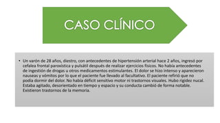 • Un varón de 28 años, diestro, con antecedentes de hipertensión arterial hace 2 años, ingresó por
cefalea frontal paroxística y pulsátil después de realizar ejercicios físicos. No había antecedentes
de ingestión de drogas u otros medicamentos estimulantes. El dolor se hizo intenso y aparecieron
nauseas y vómitos por lo que el paciente fue llevado al facultativo. El paciente refirió que no
podía dormir del dolor. No había déficit sensitivo motor ni trastornos visuales. Hubo rigidez nucal.
Estaba agitado, desorientado en tiempo y espacio y su conducta cambió de forma notable.
Existieron trastornos de la memoria.
 
