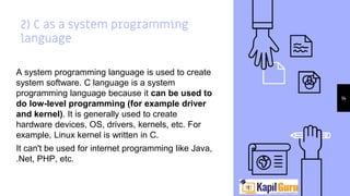 2) C as a system programming
language
A system programming language is used to create
system software. C language is a system
programming language because it can be used to
do low-level programming (for example driver
and kernel). It is generally used to create
hardware devices, OS, drivers, kernels, etc. For
example, Linux kernel is written in C.
It can't be used for internet programming like Java,
.Net, PHP, etc.
14
 