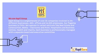We are Kapil Group
Kapil Group is a conglomerate of over 35 companies involved in 24+
different businesses, 400+ offices and 16,000 employees. Our flagship
business is Chits. We operate in varied verticals like Real Estate and
Construction, Media – Electronic and Print, Hospitality and Business
centres, Health and Charity. Each business is professionally managed
with a separate board and executive committee
 