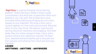 "Kapil Guru is a game-changing online learning
platform. Online learning in today’s times is quite
commonplace. But what sets us apart from other such
platforms, you may ask? We at Kapil Guru have
innovated online learning by bringing you live online
classes at your fingertips. We bring a Guru and a
student together in a live online environment. Because
when it’s live, they thrive. We believe, learning and
earning should be interactive and engaging. And what
better than live online classes to help a Guru and a
student achieve their objectives mutually? At Kapil
Guru, teachers/trainers/coaches get to educate and
train learners and enhance their reach and earnings
manifold."
LEARN
ANYTHING - ANYTIME - ANYWHERE
20
 