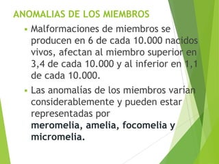 ANOMALIAS DE LOS MIEMBROS
 Malformaciones de miembros se
producen en 6 de cada 10.000 nacidos
vivos, afectan al miembro superior en
3,4 de cada 10.000 y al inferior en 1,1
de cada 10.000.
 Las anomalías de los miembros varían
considerablemente y pueden estar
representadas por
meromelia, amelia, focomelia y
micromelia.
 