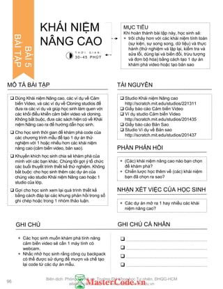  Dùng Khái niệm Nâng cao, các ví dụ về Cảm
biến Video, và các ví dụ về Cloning studios để
đƣa ra các ví dụ và giúp học sinh làm quen với
các khối điểu khiển cảm biến video và cloning.
Không bắt buộc, đƣa các sách hiện có về Khái
niệm Nâng cao ra để hƣớng dẫn học sinh.
 Cho học sinh thời gian để khám phá code của
các chƣơng trình mẫu để tạo 1 dự án thử
nghiệm với 1 hoặc nhiều hơn các khái niệm
nâng cao (cảm biến video, bản sao).
 Khuyến khích học sinh chia sẻ khám phá của
mình với các bạn khác. Chúng tôi gợi ý tổ chức
các buổi thuyết trình thiết kế thử nghiệm. Không
bắt buộc: cho học sinh thêm các dự án của
chúng vào studio Khái niệm Nâng cao hoặc 1
studio của lớp.
 Gợi cho học sinh xem lại quá trình thiết kế
bằng cách đáp lại các khung phản hồi trong sổ
ghi chép hoặc trong 1 nhóm thảo luận.
MÔ TẢ BÀI TẬP
MỤC TIÊU
Khi hoàn thành bài tập này, học sinh sẽ:
+ trôi chảy hơn với các khái niệm tính toán
(sự kiện, sự song song, dữ liệu) và thực
hành (thử nghiệm và lặp lại, kiểm tra và
sửa lỗi, dùng lại và biến đổi, trừu tƣợng
và đơn bộ hóa) bằng cách tạo 1 dự án
khám phá video hoặc tạo bản sao
KHÁI NIỆM
NÂNG CAO
 Studio Khái niệm Nâng cao
http://scratch.mit.edu/studios/221311
 Giấy báo cáo Cảm biến Video
 Ví dụ studio Cảm biến Video
http://scratch.mit.edu/studios/201435
 Giấy báo cáo Bản Sao
 Studio Ví dụ về Bản sao
http://scratch.mit.edu/studios/201437
TÀI NGUYÊN
+ (Các) khái niệm nâng cao nào bạn chọn
để khám phá?
+ Chiến lƣợc học thêm về (các) khái niệm
bạn đã chọn ra sao?
PHẦN PHẢN HỒI
+ Các dự án mở ra 1 hay nhiều các khái
niệm nâng cao?
NHẬN XÉT VIỆC CỦA HỌC SINH
T H Ờ I G I A N :
30–45 PHÚT
GHI CHÚ GHI CHÚ CÁ NHÂN




+ Các học sinh muốn khám phá tính năng
cảm biến video sẽ cần 1 máy tính có
webcam.
+ Nhắc nhở học sinh rằng công cụ backpack
có thể đƣợc sử dụng để mƣợn và chế tạo
lại code từ các dự án mẫu.
96
BÀI5
BÀITẬP
Biên dịch: Phòng TN AILab, Trƣờng ĐH Khoa học Tự nhiên, ĐHQG-HCM
ailab@hcmus.edu.vn - www.ailab.hcmus.edu.vn
 