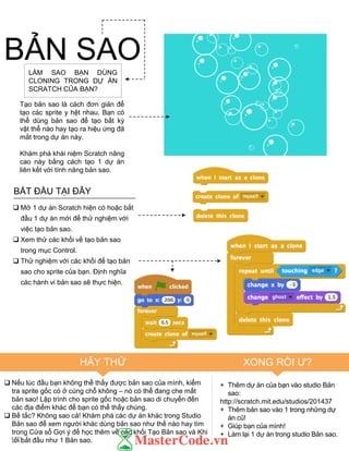 BẮT ĐẦU TẠI ĐÂY
 Mở 1 dự án Scratch hiện có hoặc bắt
đầu 1 dự án mới để thử nghiệm với
việc tạo bản sao.
 Xem thử các khối về tạo bản sao
trong mục Control.
 Thử nghiệm với các khối để tạo bản
sao cho sprite của bạn. Định nghĩa
các hành vi bản sao sẽ thực hiện.
 Nếu lúc đầu bạn không thể thấy đƣợc bản sao của mình, kiểm
tra sprite gốc có ở cùng chỗ không – nó có thể đang che mất
bản sao! Lập trình cho sprite gốc hoặc bản sao di chuyển đến
các địa điểm khác để bạn có thể thấy chúng.
 Bế tắc? Không sao cả! Khám phá các dự án khác trong Studio
Bản sao để xem ngƣời khác dùng bản sao nhƣ thế nào hay tìm
trong Cửa sổ Gợi ý để học thêm về các khối Tạo Bản sao và Khi
tôi bắt đầu nhƣ 1 Bản sao.
+ Thêm dự án của bạn vào studio Bản
sao:
http://scratch.mit.edu/studios/201437
+ Thêm bản sao vào 1 trong những dự
án cũ!
+ Giúp bạn của mình!
+ Làm lại 1 dự án trong studio Bản sao.
BẢN SAOLÀM SAO BẠN DÙNG
CLONING TRONG DỰ ÁN
SCRATCH CỦA BẠN?
Tạo bản sao là cách đơn giản để
tạo các sprite y hệt nhau. Bạn có
thể dùng bản sao để tạo bất kỳ
vật thể nào hay tạo ra hiệu ứng đã
mắt trong dự án này.
Khám phá khái niệm Scratch nâng
cao này bằng cách tạo 1 dự án
liên kết với tính năng bản sao.
HÃY THỬ XONG RỒI Ƣ?
103
 
