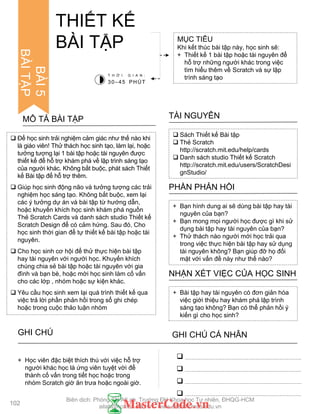 BÀI5
BÀITẬP
 Để học sinh trải nghiệm cảm giác nhƣ thế nào khi
là giáo viên! Thử thách học sinh tạo, làm lại, hoặc
tƣởng tƣợng lại 1 bài tập hoặc tài nguyên đƣợc
thiết kế để hỗ trợ khám phá về lập trình sáng tạo
của ngƣời khác. Không bắt buộc, phát sách Thiết
kế Bài tập để hỗ trợ thêm.
 Giúp học sinh động não và tƣởng tƣợng các trải
nghiệm học sáng tạo. Không bắt buộc, xem lại
các ý tƣởng dự án và bài tập từ hƣớng dẫn,
hoặc khuyến khích học sinh khám phá nguồn
Thẻ Scratch Cards và danh sách studio Thiết kế
Scratch Design để có cảm hứng. Sau đó, Cho
học sinh thời gian để tự thiết kế bài tập hoặc tài
nguyên.
 Cho học sinh cơ hội để thử thực hiện bài tập
hay tài nguyên với ngƣời học. Khuyến khích
chúng chia sẻ bài tập hoặc tài nguyên với gia
đình và bạn bè, hoặc mời học sinh làm cố vấn
cho các lớp , nhóm hoặc sự kiện khác.
 Yêu cầu học sinh xem lại quá trình thiết kế qua
việc trả lời phần phản hồi trong sổ ghi chép
hoặc trong cuộc thảo luận nhóm
MÔ TẢ BÀI TẬP
MỤC TIÊU
Khi kết thúc bài tập này, học sinh sẽ:
+ Thiết kế 1 bài tập hoặc tài nguyên để
hỗ trợ những ngƣời khác trong việc
tìm hiểu thêm về Scratch và sự lập
trình sáng tạo
THIẾT KẾ
BÀI TẬP
 Sách Thiết kế Bài tập
 Thẻ Scratch
http://scratch.mit.edu/help/cards
 Danh sách studio Thiết kế Scratch
http://scratch.mit.edu/users/ScratchDesi
gnStudio/
TÀI NGUYÊN
+ Bạn hình dung ai sẽ dùng bài tập hay tài
nguyên của bạn?
+ Bạn mong mọi ngƣời học đƣợc gì khi sử
dụng bài tập hay tài nguyên của bạn?
+ Thử thách nào ngƣời mới học trải qua
trong việc thực hiện bài tập hay sử dụng
tài nguyên không? Bạn giúp đỡ họ đối
mặt với vấn đề này nhƣ thế nào?
PHẦN PHẢN HỒI
+ Bài tập hay tài nguyên có đơn giản hóa
việc giới thiệu hay khám phá lập trình
sáng tạo không? Bạn có thể phản hồi ý
kiến gì cho học sinh?
NHẬN XÉT VIỆC CỦA HỌC SINH
T H Ờ I G I A N :
30–45 PHÚT




+ Học viên đặc biệt thích thú với việc hỗ trợ
ngƣời khác học là ứng viên tuyệt vời để
thành cố vấn trong tiết học hoặc trong
nhóm Scratch giờ ăn trƣa hoặc ngoài giờ.
102
GHI CHÚ GHI CHÚ CÁ NHÂN
Biên dịch: Phòng TN AILab, Trƣờng ĐH Khoa học Tự nhiên, ĐHQG-HCM
ailab@hcmus.edu.vn - www.ailab.hcmus.edu.vn
 