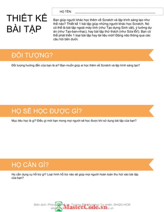 HỌ TÊN: _________________________________________________
Bạn giúp ngƣời khác học thêm về Scratch và lập trình sáng tạo nhƣ
thế nào? Thiết kế 1 bài tập giúp những ngƣời khác học Scratch. Nó
có thể là bài tập ngoài máy tính (nhƣ Tạo dựng Sinh vật), ý tƣởng dự
án (nhƣ Tạo-ban-nhạc), hay bài tập thử thách (nhƣ Sửa lỗi!). Bạn có
thể phát triển 1 loại bài tập hay tài liệu mới! Động não thông qua các
câu hỏi bên dƣới.
TIPS & TRICKS
ĐỐI TƢỢNG?
Đối tƣợng hƣớng đến của bạn là ai? Bạn muốn giúp ai học thêm về Scratch và lập trình sáng tạo?
HỌ SẼ HỌC ĐƢỢC GÌ?
Mục tiêu học là gì? Điều gì mới bạn mong mọi ngƣời sẽ học đƣợc khi sử dụng bài tập của bạn?
HỌ CẦN GÌ?
Họ cần dụng cụ hỗ trợ gì? Loại hình hỗ trợ nào sẽ giúp mọi ngƣời hoàn toàn thu hút vào bài tập
của bạn?
THIẾT KẾ
BÀI TẬP
Biên dịch: Phòng TN AILab, Trƣờng ĐH Khoa học Tự nhiên, ĐHQG-HCM
ailab@hcmus.edu.vn - www.ailab.hcmus.edu.vn
 