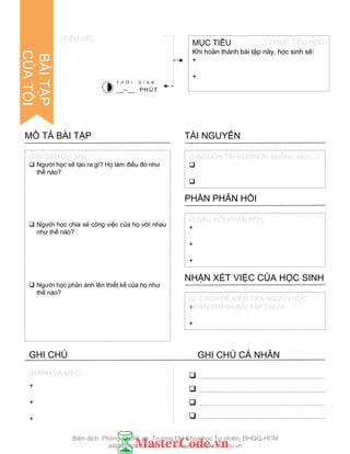 +
+
+
(MÁNH VÀ MẸO)
 Ngƣời học sẽ tạo ra gì? Họ làm điều đó nhƣ
thế nào?
 Ngƣời học chia sẻ công việc của họ với nhau
nhƣ thế nào?
 Ngƣời học phản ánh lên thiết kế của họ nhƣ
thế nào?
MÔ TẢ BÀI TẬP


TÀI NGUYÊN
+
+
+
PHẦN PHẢN HỒI
+
+
NHẬN XÉT VIỆC CỦA HỌC SINH
(CHỈ DẪN DỰ ÁN) (2 NGUỒN TÀI NGUYÊN- studios, sách,..)
(3 CÂU HỎI PHẢN HỒI)
(2 CÁCH ĐỂ KIỂM TRA NGƢỜI HỌC
HOÀN THÀNH BÀI TẬP CHƢA
MỤC TIÊU
Khi hoàn thành bài tập này, học sinh sẽ:
+
+
(TIÊU ĐỀ)
T H Ờ I G I A N :
__–__ PHÚT




(2 MỤC TIÊU HỌC)
BÀITẬP
CỦATÔI
GHI CHÚ GHI CHÚ CÁ NHÂN
Biên dịch: Phòng TN AILab, Trƣờng ĐH Khoa học Tự nhiên, ĐHQG-HCM
ailab@hcmus.edu.vn - www.ailab.hcmus.edu.vn
 
