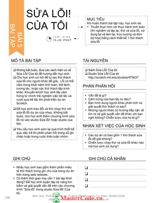 SỬA LỖI!
CỦA TÔI
MỤC TIÊU
Khi hoàn thành bài tập này, học sinh sẽ:
+ Thuần thục hơn với thực hành tính toán
(thí nghiệm và lặp lại, thử và sửa lỗi, sử
dụng lại và làm lại, trừu tƣợng và đơn
bộ hóa) bằng cách thiết kế 1 thử thách
sửa lỗi
 Sách Sửa Lỗi! Của tôi
 Studio Sửa Lỗi! Của tôi
http://scratch.mit.edu/studios/475637
TÀI NGUYÊN
 Không bắt buộc, đƣa các sách hiện có về
Sửa Lỗi! Của tôi để hƣớng dẫn học sinh.
 Cho học sinh cơ hội để tự tạo thử thách
sửa lỗi cho ngƣời khác để giải.. Lỗi có thể
nằm trong khái niệm tính toán, thẻ lệnh,
tƣơng tác, hoặc các thử thách lập trình
khác. Khuyến khích học sinh lấy cảm
hứng từ chính trải nghiệm việc bế tắc và
vƣợt qua bế tắc khi phát triển dự án
Scratch.
 Để học sinh trao đổi và thử chạy thử với
sửa lỗi lỗi dự án của nhau. Không bắt
buộc, cho học sinh thêm chƣơng trình sửa
lỗi nó vào studio Sửa lỗi! hoặc studio của
lớp.
 Yêu cầu học sinh xem lại quá trình thiết kế
qua việc trả lời phần phản hồi trong sổ ghi
chép hoặc trong cuộc thảo luận nhóm
MÔ TẢ BÀI TẬP
+ Vấn đề là gì?
+ Cảm hứng của bạn lấy từ đâu?
+ Bạn hình dung ngƣời khác phân tích và
giải quyết thử thách ra sao?
+ Những ngƣời khác có hƣớng tiếp cận về
tìm ra và giải quyết vấn đề khác với bạn
nghĩ không? Chiến lƣợc của họ là gì?
PHẦN PHẢN HỒI
+ Các dự án có bao gồm 1 thử thách sửa
lỗi để giải không?
+ Chiến lƣợc chạy thử và sửa lỗi khác nào
mà học sinh sử dụng?
NHẬN XÉT VIỆC CỦA HỌC SINH
T H Ờ I G I A N :
15–30 PHÚT




+ Nhắc học sinh bao gồm thêm phần miêu
tả thử thách trong ghi chú của trang dự án
trên trang web website.
+ Có thêm thời gian hay cần 1 bài tập khởi
động? Để học sinh luyện tập kỹ năng tìm
kiếm và giải quyết vấn đề trên các chƣơng
trình “Sửa lỗi” trong studio Sửa lỗi! Của
tôi.
106
BÀI5
BÀITẬP
GHI CHÚ GHI CHÚ CÁ NHÂN
Biên dịch: Phòng TN AILab, Trƣờng ĐH Khoa học Tự nhiên, ĐHQG-HCM
ailab@hcmus.edu.vn - www.ailab.hcmus.edu.vn
 