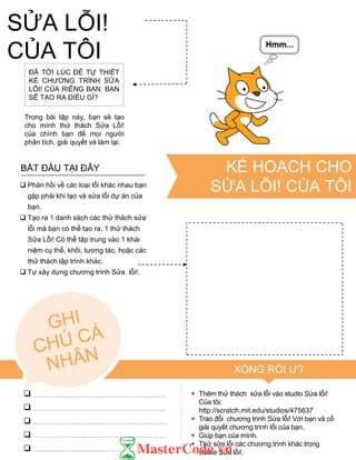 ĐÃ TỚI LÚC ĐỂ TỰ THIẾT
KẾ CHƢƠNG TRÌNH SỬA
LỖI! CỦA RIÊNG BẠN. BẠN
SẼ TẠO RA ĐIỀU GÌ?
Trong bài tập này, bạn sẽ tạo
cho mình thử thách Sửa Lỗi!
của chính bạn để mọi ngƣời
phân tích, giải quyết và làm lại.
 Phản hồi về các loại lỗi khác nhau bạn
gặp phải khi tạo và sửa lỗi dự án của
bạn.
 Tạo ra 1 danh sách các thử thách sửa
lỗi mà bạn có thể tạo ra. 1 thử thách
Sửa Lỗi! Có thể tập trung vào 1 khái
niệm cụ thể, khối, tƣơng tác, hoặc các
thử thách lập trình khác.
 Tự xây dựng chƣơng trình Sửa lỗi!.
BẮT ĐẦU TẠI ĐÂY
+ Thêm thử thách sửa lỗi vào studio Sửa lỗi!
Của tôi:
http://scratch.mit.edu/studios/475637
+ Trao đổi chƣơng trình Sửa lỗi! Với bạn và cố
giải quyết chƣơng trình lỗi của bạn.
+ Giúp bạn của mình.
+ Thử sửa lỗi các chƣơng trình khác trong
studio Sửa lỗi!.
XONG RỒI Ƣ?





KẾ HOẠCH CHO
SỬA LỖI! CỦA TÔI
SỬA LỖI!
CỦA TÔI
 