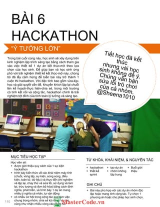 BÀI 6
HACKATHON
Trong bài cuối cùng này, học sinh sẽ xây dựng trên
kinh nghiệm lập trình sáng tạo bằng cách tham gia
vào việc thiết kế 1 dự án kết thúc-mở theo lựa
chọn của học sinh. Để giúp bạn và học sinh ứng
phó với trải nghiệm thiết kế kết thúc-mở này, chúng
tôi đã lấy cảm hứng để biến bài này trở thành 1
cuộc thi hackathon. Với đặc tính bao gồm vừa-kịp-
học và giải quyết vấn đề, khuyến khích lặp lại chuỗi
lên kế hoạch-thực hiện-chia sẻ, trong môi trƣờng
có tính kết nối và cộng tác, hackathon chính là trải
nghiệm tột đỉnh của tính toán lý tƣởng và sáng tạo.
MỤC TIÊU HỌC TẬP
Học viên sẽ:
+ đƣợc giới thiệu quy cách của 1 sự kiện
hackathon
+ trình bày kiến thức về các khái niệm máy tính
(chuỗi, vòng lặp, sự kiện, song song, điều
kiện, toán tử, dữ liệu) và thực tiễn (thí nghiệm
và lặp lại, chạy thử và sửa lỗi, sử dụng và làm
lại, trừu tƣợng và đơn bộ hóa) bằng cách định
nghĩa, phát triển, và trình bày 1 dự án mang
nhiều ý nghĩa cá nhân, tự vận động
+ có nhiều cơ hội trong cộng tác qua làm việc
chung trong nhóm, chia sẻ kỹ năng, và cho
cũng nhƣ nhận nhiều vòng các phản hồi
+ Bài này phù hợp với các dự án nhóm độc
lập hoặc mang tính cộng tác. Tự chọn 1
phƣơng án hoặc cho phép học sinh chọn.
GHI CHÚ
+ hackathon
+ thiết kế
sprint
+ tạo dự án
+ nhóm không
tập trung
+ Buổi giới
thiệu
TỪ KHÓA, KHÁI NIỆM, & NGUYÊN TẮC
“Ý TƢỞNG LỚN”
110
 