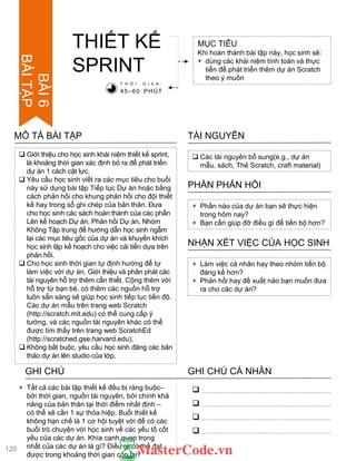 Giới thiệu cho học sinh khái niệm thiết kế sprint,
là khoảng thời gian xác định bỏ ra để phát triển
dự án 1 cách cật lực.
 Yêu cầu học sinh viết ra các mục tiêu cho buổi
này sử dụng bài tập Tiếp tục Dự án hoặc bằng
cách phản hồi cho khung phản hồi cho đội thiết
kế hay trong sổ ghi chép của bản thân. Đƣa
cho học sinh các sách hoàn thành của các phần
Lên kế hoạch Dự án, Phản hồi Dự án, Nhóm
Không Tập trung để hƣớng dẫn học sinh ngẫm
lại các mục tiêu gốc của dự án và khuyến khích
học sinh lập kế hoạch cho việc cải tiến dựa trên
phản hồi.
 Cho học sinh thời gian tự định hƣớng để tự
làm việc với dự án. Giới thiệu và phân phát các
tài nguyên hỗ trợ thêm cần thiết. Cộng thêm với
hỗ trợ từ bạn bè, có thêm các nguồn hỗ trợ
luôn sẵn sàng sẽ giúp học sinh tiếp tục tiến độ.
Các dự án mẫu trên trang web Scratch
(http://scratch.mit.edu) có thể cung cấp ý
tƣởng, và các nguồn tài nguyên khác có thể
đƣợc tìm thấy trên trang web ScratchEd
(http://scratched.gse.harvard.edu).
 Không bắt buộc, yêu cầu học sinh đăng các bản
thảo dự án lên studio của lớp.
MÔ TẢ BÀI TẬP
THIẾT KẾ
SPRINT
MỤC TIÊU
Khi hoàn thành bài tập này, học sinh sẽ:
+ dùng các khái niệm tính toán và thực
tiễn để phát triển thêm dự án Scratch
theo ý muốn
 Các tài nguyên bổ sung(e.g., dự án
mẫu, sách, Thẻ Scratch, craft material)
TÀI NGUYÊN
+ Phần nào của dự án bạn sẽ thực hiện
trong hôm nay?
+ Bạn cần giúp đỡ điều gì để tiến bộ hơn?
PHẦN PHẢN HỒI
+ Làm việc cá nhân hay theo nhóm tiến bộ
đáng kể hơn?
+ Phản hồi hay đề xuất nào bạn muốn đƣa
ra cho các dự án?
NHẬN XÉT VIỆC CỦA HỌC SINH
T H Ờ I G I A N :
45–60 PHÚT
GHI CHÚ GHI CHÚ CÁ NHÂN




+ Tất cả các bài tập thiết kế đều bị ràng buộc–
bởi thời gian, nguồn tài nguyên, bởi chính khả
năng của bản thân tại thời điểm nhất định –
có thể sẽ cần 1 sự thỏa hiệp. Buổi thiết kế
không hạn chế là 1 cơ hội tuyệt vời để có các
buổi trò chuyện với học sinh về các yếu tố cốt
yếu của các dự án. Khía cạnh quan trọng
nhất của các dự án là gì? Điều gì có thể đạt
đƣợc trong khoảng thời gian còn lại?
120
BÀI6
BÀITẬP
 