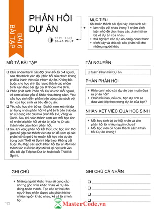  Chia nhóm thành các đội phản hồi từ 3-4 ngƣời,
sao cho thành viên đội phản hồi của nhóm không
phải là thành viên của nhóm dự án. Không bắt
buộc, cho học sinh tập trung thành các nhóm
bình luận theo bài tập bài 0 Nhóm Phê Bình.
 Phân phát sách Phản hồi Dự án cho mỗi ngƣời,
và xem lại các yếu tố khác nhau trong sách. Yêu
cầu học sinh điền phần trên cùng của sách với
tên của học sinh và tiêu đề dự án.
 Yêu cầu học sinh bỏ ra 10 phút xem xét mỗi dự
án trong nhóm phản hồi và phê bình bản thảo dự
án sử dụng các câu hỏi phản hồi Đỏ, Vàng và
Xanh. Sau khi hoàn thành xem xét, mỗi học sinh
sẽ nhận lại phản hồi về dự án của họ từ các
thành viên của nhóm phản hồi.
 Sau khi vòng phản hồi kết thúc, cho học sinh thời
gian để gặp các thành viên dự án để xem lại các
phản hồi và gợi ý họ muốn kết hợp vào dự án
trong buổi Thiết kế Sprint tiếp theo. Không bắt
buộc, thu thập các sách Phản hồi Dự án đã hoàn
thành vào cuối học đọc để trả lại học sinh vào
đầu bài tập Tiếp tục Dự án hoặc buổi Thiết kế
Sprint.
MÔ TẢ BÀI TẬP
PHẢN HỒI
DỰ ÁN
MỤC TIÊU
Khi hoàn thành bài tập này, học sinh sẽ:
+ làm việc với nhau trong 1 nhóm bình
luận nhỏ để cho nhau các phản hồi sơ
bộ về dự án của nhau
+ thử nghiệm các dự án-đang-hoàn thành
+ trình bày và chia sẻ các phản hồi cho
những ngƣời khác
 Sách Phản hồi Dự án
TÀI NGUYÊN
+ Khía cạnh nào của dự án bạn muốn đƣa
ra phản hồi?
+ Phản hồi nào, nếu có, bạn dự tính sẽ
đƣa vào tiếp theo trong dự án của bạn?
PHẦN PHẢN HỒI
+ Mỗi học sinh có cơ hội nhận và cho
phản hồi từ nhiều nguồn chƣa?
+ Mỗi học viên có hoàn thành sách Phản
hồi Dự án không?
NHẬN XÉT VIỆC CỦA HỌC SINH
T H Ờ I G I A N :
30–45 PHÚT
GHI CHÚ GHI CHÚ CÁ NHÂN




+ Những ngƣời khác nhau sẽ cung cấp
những góc nhìn khác nhau về dự án-
đang-hoàn thành. Tạo các cơ hội cho
ngƣời học nhận đƣợc các phản hồi từ
nhiều nguồn khác nhau, kể cả từ chính
họ!
122
BÀI6
BÀITẬP
 