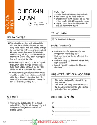  Trong bài tập này, học sinh sẽ thực hiện
cập nhật dự án, là việc cập nhật với bạn
cùng nhóm về quá trình thiết kế cho tới hiện
tại và phác thảo 1 kế hoạch cho những thiết
kế sprint sắp tới dựa trên phản hồi nhận
đƣợc. Không bắt buộc, cho học sinh hoặc
nhóm sách Check-InDự án để hƣớng dẫn
học sinh trong bài tập này.
 Chia nhóm thành các đội dự án. Không bắt
buộc, phân bố lại cho học sinh các sách
hoàn thành về Lên kế hoạch Dự án, Phản
hồi Dự án, và Nhóm Không Tập trung.
 Cho các đội thời gian để phải hồi lại về các
mục tiêu gốc của dự án và các phản hồi đã
nhận đƣợc. Cho học sinh phác thảo các
bƣớc tiếp theo và lên kế hoạch cho việc cải
tiến cho thiết kế sprint tiếp theo.
MÔ TẢ BÀI TẬP
CHECK-IN
DỰ ÁN
MỤC TIÊU
Khi hoàn thành bài tập này, học sinh sẽ:
+ xem lại tiến độ dự án và phản hồi
+ phát triển nét chính của các bài tập hay
nhiệm vụ cần thiết để hoàn thành dự án
+ tạo ra 1 danh sách các tài nguyên cần
thiết để hoàn thành dự án
 Tài liệu Check-In Dự án
TÀI NGUYÊN
+ Phần nào là phần yêu thích của bạn
trong dự án cho tới bây giờ?
+ Phần nào trong dự án vẫn cần phải làm
việc thêm?
+ Phần nào trong dự án nhóm bạn sẽ thực
hiện tiếp theo?
+ Bạn sẽ cần giúp ở phần nào để dự án
tiến triển?
PHẦN PHẢN HỒI
+ Các nhóm có đang tiến triển và lên kế
hoạch hợp lý?
+ Các thành viên trong nhóm có làm việc
tập thể và hợp tác khi thảo luận và chia
sẻ trách nhiệm trong dự án?
NHẬN XÉT VIỆC CỦA HỌC SINH
T H Ờ I G I A N :
15–30 PHÚT
GHI CHÚ GHI CHÚ CÁ NHÂN




+ Tiếp tục Dự án là bài tập lên kế hoạch
ngắn. Chúng tôi gợi ý sử dụng nó nhƣ là 1
bài tập khởi động khi bắt đầu mỗi buổi
thiết kế Sprint.
124
BÀI6
BÀITẬP
Biên dịch: Phòng TN AILab, Trƣờng ĐH Khoa học Tự nhiên, ĐHQG-HCM
ailab@hcmus.edu.vn - www.ailab.hcmus.edu.vn
 