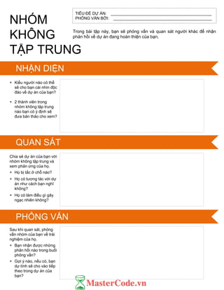 TIÊU ĐỀ DỰ ÁN: _____________________________________________
PHỎNG VẤN BỞI: ____________________________________________
IDENTIFY
SKILLS IN SCRATCH
Trong bài tập này, bạn sẽ phỏng vấn và quan sát ngƣời khác để nhận
phản hồi về dự án đang hoàn thiện của bạn.
+ Kiểu ngƣời nào có thể
sẽ cho bạn cái nhìn độc
đáo về dự án của bạn?
+ 2 thành viên trong
nhóm không tập trung
nào bạn có ý định sẽ
đƣa bản thảo cho xem?
Chia sẻ dự án của bạn với
nhóm không tập trung và
xem phản ứng của họ.
+ Họ bị tắc ở chỗ nào?
+ Họ có tƣơng tác với dự
án nhƣ cách bạn nghĩ
không?
+ Họ có làm điều gì gây
ngạc nhiên không?
Sau khi quan sát, phỏng
vấn nhóm của bạn về trải
nghiệm của họ.
+ Bạn nhận đƣợc những
phản hồi nào trong buổi
phỏng vấn?
+ Gợi ý nào, nếu có, bạn
dự tính sẽ cho vào tiếp
theo trong dự án của
bạn?
NHÓM
KHÔNG
TẬP TRUNG
NHẬN DIỆN
QUAN SÁT
PHỎNG VẤN
 