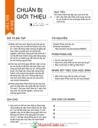  Nhắc nhở học sinh rằng họ sẽ chia sẻ dự
án với nhau (và có thể với khách mời) nhƣ
là 1 cách để công nhận những cố gắng đã
thực hiện và phản ánh về những trải
nghiệm. Giải thích rằng buổi này chính là 1
cơ hội để hoàn thành công việc đang dang
dở và tìm ra chiến lƣợc để chia sẻ các dự
án với những ngƣời khác.
 Cho học sinh thời gian để làm việc với dự
án và chuẩn bị để báo cáo bản thảo cuối
cùng tại buổi giới thiệu dự án. Không bắt
buộc, thu thập các công việc đang hoàn
thành cuối cùng trong studio của lớp để
dễ dàng báo cáo hơn. Không bắt buộc,
mời học sinh thêm các dự án của mình
vào studio Hackathon.
 Phân phát sách Phản Ánh Dự án cho học
sinh và thảo luận các phần kết cấu Cái gì?,
Thì sao?, Giờ sao nữa? Nhƣ là 1 cách cho
học sinh nói về trải nghiệm của họ cho
những ngƣời khác.
MÔ TẢ BÀI TẬP
CHUẨN BỊ
GIỚI THIỆU
MỤC TIÊU
Khi hoàn thành bài tập này, học sinh sẽ:
+ làm việc trên bản thảo cuối cùng của dự
án và chuẩn bị cho buổi giới thiệu dự án
cuối cùng
 Sách Phản ánh Dự án
 Studio Hackathon
http://scratch.mit.edu/studios/488267
TÀI NGUYÊN
+ Dự án của bạn là gì?
+ Quá trình phát triển dự án của bạn là gì?
+ Bạn muốn tạo ra điều gì tiếp theo?
PHẦN PHẢN HỒI
+ Mỗi nhóm hay mỗi cá nhân có hoàn
thành sách Phản ánh Dự án hay không?
NHẬN XÉT VIỆC CỦA HỌC SINH
T H Ờ I G I A N :
30–45 PHÚT
GHI CHÚ GHI CHÚ CÁ NHÂN




+ Học sinh có thể sẽ cảm thấy lo lắng hoặc
căng thẳng về việc hoàn thành dự án. Đây
là 1 cơ hội để nhắc học sinh rằng: (1) trải
nghiệm này chỉ là điểm trung gian trên con
đƣờng trở thành nhà sáng tạo tính toán,
và (2) 1 vài loại căng thẳng sẽ có ích, giúp
ta tập trung vào mục tiêu và hoàn thành
công việc!
128
BÀI6
BÀITẬP
Biên dịch: Phòng TN AILab, Trƣờng ĐH Khoa học Tự nhiên, ĐHQG-HCM
ailab@hcmus.edu.vn - www.ailab.hcmus.edu.vn
 