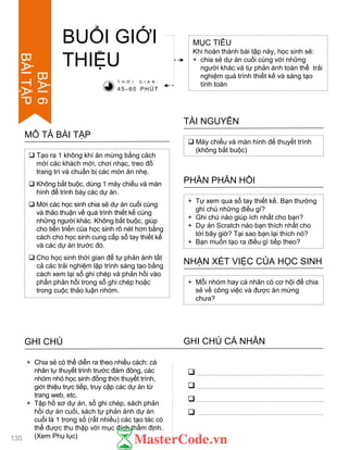  Tạo ra 1 không khí ăn mừng bằng cách
mời các khách mời, chơi nhạc, treo đồ
trang trí và chuẩn bị các món ăn nhẹ.
 Không bắt buộc, dùng 1 máy chiếu và màn
hình để trình bày các dự án.
 Mời các học sinh chia sẻ dự án cuối cùng
và thảo thuận về quá trình thiết kế cùng
những ngƣời khác. Không bắt buộc, giúp
cho tiến triển của học sinh rõ nét hơn bằng
cách cho học sinh cung cấp sổ tay thiết kế
và các dự án trƣớc đó.
 Cho học sinh thời gian để tự phản ánh tất
cả các trải nghiệm lập trình sáng tạo bằng
cách xem lại sổ ghi chép và phản hồi vào
phần phản hồi trong sổ ghi chép hoặc
trong cuộc thảo luận nhóm.
MÔ TẢ BÀI TẬP
BUỔI GIỚI
THIỆU
MỤC TIÊU
Khi hoàn thành bài tập này, học sinh sẽ:
+ chia sẻ dự án cuối cùng với những
ngƣời khác và tự phản ánh toàn thể trải
nghiệm quá trình thiết kế và sáng tạo
tính toán
 Máy chiếu và màn hình để thuyết trình
(không bắt buộc)
TÀI NGUYÊN
+ Tự xem qua sổ tay thiết kế. Bạn thƣờng
ghi chú những điều gì?
+ Ghi chú nào giúp ích nhất cho bạn?
+ Dự án Scratch nào bạn thích nhất cho
tới bây giờ? Tại sao bạn lại thích nó?
+ Bạn muốn tạo ra điều gì tiếp theo?
PHẦN PHẢN HỒI
+ Mỗi nhóm hay cá nhân có cơ hội để chia
sẻ về công việc và đƣợc ăn mừng
chƣa?
NHẬN XÉT VIỆC CỦA HỌC SINH
T H Ờ I G I A N :
45–60 PHÚT
GHI CHÚ GHI CHÚ CÁ NHÂN




+ Chia sẻ có thể diễn ra theo nhiều cách: cá
nhân tự thuyết trình trƣớc đám đông, các
nhóm nhỏ học sinh đồng thời thuyết trình,
giới thiệu trực tiếp, truy cập các dự án từ
trang web, etc.
+ Tập hồ sơ dự án, sổ ghi chép, sách phản
hồi dự án cuối, sách tự phản ánh dự án
cuối là 1 trong số (rất nhiều) các tạo tác có
thể đƣợc thu thập với mục đích thẩm định.
(Xem Phụ lục)130
BÀI6
BÀITẬP
 