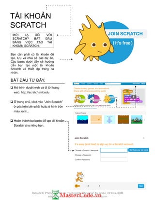 FINISHED?
FINISHED?
MỚI LẠ ĐỐI VỚI
SCRATCH? BẮT ĐẦU
BẰNG VIỆC TẠO TÀI
KHOẢN SCRATCH.
Bạn cần phải có tài khoản để
tạo, lƣu và chia sẻ các dự án.
Các bƣớc dƣới đây sẽ hƣớng
dẫn bạn tạo một tài khoản
Scratch và thiết lập trang cá
nhân.
BẮT ĐẦU TỪ ĐÂY.
 Mở trình duyệt web và đi tới trang
web: http://scratch.mit.edu
 Ở trang chủ, click vào “Join Scratch”
ở góc trên bên phải hoặc ở hình tròn
màu xanh..
 Hoàn thành ba bƣớc để tạo tài khoản
Scratch cho riêng bạn.
TÀI KHOẢN
SCRATCH
Biên dịch: Phòng TN AILab, Trƣờng ĐH Khoa học Tự nhiên, ĐHQG-HCM
ailab@hcmus.edu.vn - www.ailab.hcmus.edu.vn
 