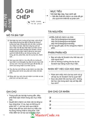  Giới thiệu học sinh ý tƣởng sổ ghi chép, cuốn sổ ghi
chép thông thƣờng hay điện tử để ghi lại những ý
tƣởng hay hoặc những phản ánh cá nhân, tƣơng tự
nhƣ nhật kí cá nhân. Giải thích rằng học sinh sẽ
đƣợc nhắc nhở để cập nhật nhật kí cá nhân của họ
trong suốt cuộc khám phá lập trình Scratch, nhƣng
khuyến khích họ thêm nhật kí bất kỳ lúc nào trong
quá trình thiết kế để lƣu lại những ý tƣởng, cảm
hứng, ghi chú, phác thảo, câu hỏi, sự bực tức, thành
quả,…
 Xem qua các nhật kí ví dụ mẫu để có ý tƣởng về
loại nhật kí cá nhân(giấy hay điện tử) phù hợp nhất
với học sinh. Cho học sinh thời gian để bắt đầu và
chỉnh sửa trang nhật kí cá nhân của họ.
 Yêu cầu học sinh để tạo ra bài nhật kí cá nhân đầu
tiên bằng cách trả lời các phản ánh nhắc nhở bên
phải.
 Động viên học sinh chia sẻ nhật kí cá nhân và các
phản ánh với bạn bên cạnh.
MÔ TẢ BÀI TẬP
 Mẫu thiết kế nhật kí cá nhân
http://bit.ly/designjournal-paper
http://bit.ly/designjournal-digital
http://bit.ly/designjournal-blog
 Tài nguyên giấy và thủ công(cho nhật kí
giấy)
TÀI NGUYÊN
+ Bạn sẽ miêu tả Scratch nhƣ thế nào với
một ngƣời bạn?
+ Ghi ra những ý tƣởng cho ba dự án
Scratch bạn đang muốn thực hiện.
PHẦN PHẢN HỒI
+ Phản ánh nhắc nhở của học sinh nói gì
về loại dự án Scratch mà họ quan tâm
+ Dựa vào phản hồi của học sinh, những
bài học nào trong sách này sẽ hấp dẫn
học sinh?
NHẬN XÉT VIỆC CỦA HỌC SINH
GHI CHÚ GHI CHÚ CÁ NHÂN




+ Trong suốt các bài tập hƣớng dẫn, điều
phối thảo luận nhóm trong các mục nhắc
nhở.
+ Quyết định nhật kí cá nhân nên là riêng tƣ
hay công khai. Ví dụ, bạn có thể duy trì
phản hồi 1-1 với học sinh qua nhật kí
riêng hoặc để học sinh đƣa ra ý kiến của
họ trong những nhật kí công khai. Cân
nhắc điểm lợi và hại của từng lựa chọn.
MỤC TIÊU
Với bài tập này, học sinh sẽ:
+ Bắt đầu thiết kế nhật kí cá nhân để ghi
chú quá trình thiết kế và phản ánh
SỔ GHI
CHÉP
T H Ờ I G I A N :
1 5 - 3 0 p h ú t
14
BÀI0
BÀITẬP
 