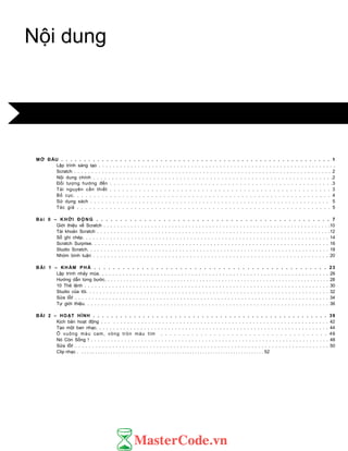MỞ ĐẦU . . . . . . . . . . . . . . . . . . . . . . . . . . . . . . . . . . . . . . . . . . . . . . . . . . . . . . . . . . . . 1
Lập trình sáng tạo . . . . . . . . . . . . . . . . . . . . . . . . . . . . . . . . . . . . . . . . . . . . . . . . . . . . . . . . . . . . . . . . . . .
Scratch . . . . . . . . . . . . . . . . . . . . . . . . . . . . . . . . . . . . . . . . . . . . . . . . . . . . . . . . . . . . . . . . . . . . . . . . . . 2
Nội dung chính . . . . . . . . . . . . . . . . . . . . . . . . . . . . . . . . . . . . . . . . . . . . . . . . . . . . . . . . . . . . . . . .2
Đối tƣợng hƣớng đến . . . . . . . . . . . . . . . . . . . . . . . . . . . . . . . . . . . . . . . . . . . . . . . . . . . . . . . . .3
Tài nguyên cần thiết . . . . . . . . . . . . . . . . . . . . . . . . . . . . . . . . . . . . . . . . . . . . . . . . . . . . . 3
Bố cục. . . . . . . . . . . . . . . . . . . . . . . . . . . . . . . . . . . . . . . . . . . . . . . . . . . . . . . . . . . . . . . 4
Sử dụng sách . . . . . . . . . . . . . . . . . . . . . . . . . . . . . . . . . . . . . . . . . . . . . . . . . . . . . . . . . . . . . . . . 5
Tác giả . . . . . . . . . . . . . . . . . . . . . . . . . . . . . . . . . . . . . . . . . . . . . . . . . . . . . . . . . . . . . . 5
Bài 0 – KHỞI ĐỘNG . . . . . . . . . . . . . . . . . . . . . . . . . . . . . . . . . . . . . . . . . . . . . . . . . 7
Giới thiệu về Scratch . . . . . . . . . . . . . . . . . . . . . . . . . . . . . . . . . . . . . . . . . . . . . . . . . . . . . . . . . . . . . . . . . . .10
Tài khoản Scratch . . . . . . . . . . . . . . . . . . . . . . . . . . . . . . . . . . . . . . . . . . . . . . . . . . . . . . . . . . . . . . . . . . . . .12
Sổ ghi chép. . . . . . . . . . . . . . . . . . . . . . . . . . . . . . . . . . . . . . . . . . . . . . . . . . . . . . . . . . . . . . . . . . . . . . . 14
Scratch Surprise. . . . . . . . . . . . . . . . . . . . . . . . . . . . . . . . . . . . . . . . . . . . . . . . . . . . . . . . . . . . . . . . . . . . 16
Studio Scratch. . . . . . . . . . . . . . . . . . . . . . . . . . . . . . . . . . . . . . . . . . . . . . . . . . . . . . . . . . . . . . . . . . . . . . . 18
Nhóm bình luận . . . . . . . . . . . . . . . . . . . . . . . . . . . . . . . . . . . . . . . . . . . . . . . . . . . . . . . . . . . . . . . . . . 20
BÀI 1 – KH ÁM PHÁ . . . . . . . . . . . . . . . . . . . . . . . . . . . . . . . . . . . . . . . . . . . . . . . . . 23
Lập trình nhảy múa. . . . . . . . . . . . . . . . . . . . . . . . . . . . . . . . . . . . . . . . . . . . . . . . . . . . . . . . . . . . . . . . . . . 26
Hƣớng dẫn từng bƣớc. . . . . . . . . . . . . . . . . . . . . . . . . . . . . . . . . . . . . . . . . . . . . . . . . . . . . . . . . . . . . . . . . . . . . . . 28
10 Thẻ lệnh . . . . . . . . . . . . . . . . . . . . . . . . . . . . . . . . . . . . . . . . . . . . . . . . . . . . . . . . . . . . . . . . . . . . . . . 30
Studio của tôi. . . . . . . . . . . . . . . . . . . . . . . . . . . . . . . . . . . . . . . . . . . . . . . . . . . . . . . . . . . . . . . . . . . . . . . 32
Sửa lỗi! . . . . . . . . . . . . . . . . . . . . . . . . . . . . . . . . . . . . . . . . . . . . . . . . . . . . . . . . . . . . . . . . . . . . . . . . . . . 34
Tự giới thiệu. . . . . . . . . . . . . . . . . . . . . . . . . . . . . . . . . . . . . . . . . . . . . . . . . . . . . . . . . . . . . . . . . . . . . . . 36
BÀI 2 – HOẠT HÌNH . . . . . . . . . . . . . . . . . . . . . . . . . . . . . . . . . . . . . . . . . . . . . . . . . . . . 39
Kịch bản hoạt động . . . . . . . . . . . . . . . . . . . . . . . . . . . . . . . . . . . . . . . . . . . . . . . . . . . . . . . . . . . . . . . . . 42
Tạo một ban nhạc. . . . . . . . . . . . . . . . . . . . . . . . . . . . . . . . . . . . . . . . . . . . . . . . . . . . . . . . . . . . . . . . . . . . 44
Ô vuông màu cam, vòng tròn màu tím . . . . . . . . . . . . . . . . . . . . . . . . . . . . . . . . . . . . . . 46
Nó Còn Sống ! . . . . . . . . . . . . . . . . . . . . . . . . . . . . . . . . . . . . . . . . . . . . . . . . . . . . . . . . . . . . . . . . . . . . . . . 48
Sửa lỗi! . . . . . . . . . . . . . . . . . . . . . . . . . . . . . . . . . . . . . . . . . . . . . . . . . . . . . . . . . . . . . . . . . . . . . . . . . . . 50
Clip nhạc . . . . … . . . . . . . . . . . . . . . . . . . . . . . . . . . . . . . . . . . . . . . . . . . . . . . . . . . . . . . . . . . . . . . . . . 52
Nội dung
 