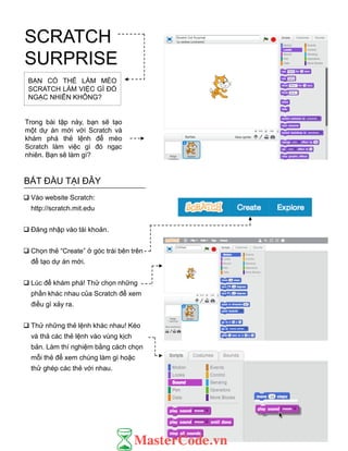 BẠN CÓ THỂ LÀM MÈO
SCRATCH LÀM VIỆC GÌ ĐÓ
NGẠC NHIÊN KHÔNG?
Trong bài tập này, bạn sẽ tạo
một dự án mới với Scratch và
khám phá thẻ lệnh để mèo
Scratch làm việc gì đó ngạc
nhiên. Bạn sẽ làm gì?
BẮT ĐẦU TẠI ĐÂY
 Vào website Scratch:
http://scratch.mit.edu
 Đăng nhập vào tài khoản.
 Chọn thẻ “Create” ở góc trái bên trên
để tạo dự án mới.
 Lúc để khám phá! Thử chọn những
phần khác nhau của Scratch để xem
điều gì xảy ra.
 Thử những thẻ lệnh khác nhau! Kéo
và thả các thẻ lệnh vào vùng kịch
bản. Làm thí nghiệm bằng cách chọn
mỗi thẻ để xem chúng làm gì hoặc
thử ghép các thẻ với nhau.
SCRATCH
SURPRISE
 
