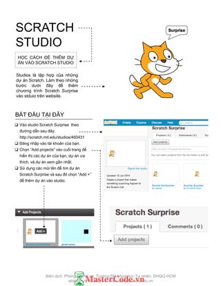 SCRATCH
STUDIO
BẮT ĐẦU TẠI ĐÂY
 Vào studio Scratch Surprise theo
đƣờng dẫn sau đây:
http://scratch.mit.edu/studios/460431
 Đăng nhập vào tài khoản của bạn.
 Chọn “Add projects” vào cuối trang để
hiển thị các dự án của bạn, dự án ƣa
thích, và dự án xem gần nhất.
 Sử dụng các mũi tên để tìm dự án
Scratch Surprise và sau đó chọn “Add +”
để thêm dự án vào studio.
HỌC CÁCH ĐỂ THÊM DỰ
ÁN VÀO SCRATCH STUDIO
Studios là tập hợp của những
dự án Scratch. Làm theo những
bƣớc dƣới đây để thêm
chƣơng trình Scratch Surprise
vào stduio trên website.
Biên dịch: Phòng TN AILab, Trƣờng ĐH Khoa học Tự nhiên, ĐHQG-HCM
ailab@hcmus.edu.vn - www.ailab.hcmus.edu.vn
 