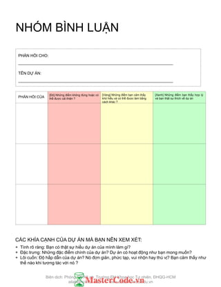 PROJECT
FEEDBACK
CÁC KHÍA CẠNH CỦA DỰ ÁN MÀ BẠN NÊN XEM XÉT:
+ Tính rõ ràng: Bạn có thật sự hiểu dự án của mình làm gì?
+ Đặc trƣng: Những đặc điểm chính của dự án? Dự án có hoạt động nhƣ bạn mong muốn?
+ Lôi cuốn: Độ hấp dẫn của dự án? Nó đơn giản, phức tạp, vui nhộn hay thú vị? Bạn cảm thấy nhƣ
thế nào khi tƣơng tác với nó ?
PHẢN HỒI CHO:
______________________________________________________________________
TÊN DỰ ÁN:
______________________________________________________________________
PHẢN HỒI CỦA
[Vàng] Những điểm bạn cảm thấy
khó hiểu và có thể đƣợc làm bằng
cách khác ?
[Đỏ] Những điểm không đúng hoặc có
thể đƣợc cải thiện ?
[Xanh] Những điểm bạn thấy hợp lý
và bạn thật sự thích về dự án
NHÓM BÌNH LUẬN
Biên dịch: Phòng TN AILab, Trƣờng ĐH Khoa học Tự nhiên, ĐHQG-HCM
ailab@hcmus.edu.vn - www.ailab.hcmus.edu.vn
 