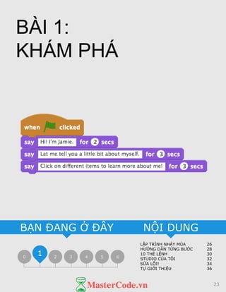 LẬP TRÌNH NHẢY MÚA 26
HƯỚNG DẪN TỪNG BƯỚC 28
10 THẺ LỆNH 30
STUDIO CỦA TÔI 32
SỬA LỖI! 34
TỰ GIỚI THIỆU 36
NỘI DUNGBẠN ĐANG Ở ĐÂY
0 2 3 4 5 6
1
BÀI 1:
KHÁM PHÁ
23
 