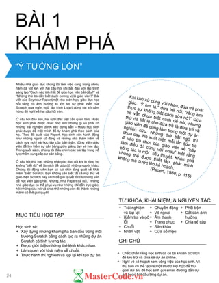 “Ý TƢỞNG LỚN”
Nhiều nhà giáo dục chúng tôi làm việc cùng trong nhiều
năm đã vật lộn với hai câu hỏi khi bắt đầu với lập trình
sáng tạo:”Cách nào tốt nhất để giúp học viên bắt đầu?” và
“Những thứ tôi cần biết dƣới cƣơng vị là giáo viên?” Bài
viết của Seymour Papert(một nhà toán học, giáo dục học
nổi tiếng có ảnh hƣởng to lớn tới sự phát triển của
Scratch qua ngôn ngữ lập trình Logo) đóng vai trò cảm
hứng để nghĩ về hai câu hỏi trên.
Ở câu hỏi đầu tiên, hai vị trí đặc biệt cần quan tâm. Hoặc
học sinh phải đƣợc nhắc nhở làm những gì và phải có
những trải nghiệm đƣợc xây dựng sẵn – Hoặc học sinh
phải đƣợc để một mình để tự khám phá theo cách của
họ. Theo đề xuất của Papert, học sinh nên hành động
nhƣ những ngƣời cổ động và những nhà thám hiểm về
cách suy nghĩ và học tập của bản thân, động viên giáo
viên để tìm kiếm sự cân bằng giữa giảng dạy và học tập.
Trong suốt sách, chúng tôi điều chỉnh các bài tập trong nỗ
lực nhằm cung cấp sự cân bằng.
Ở câu hỏi thứ hai, những nhà giáo dục đôi khi lo rằng họ
không “biết đủ” về Scratch để giúp đỡ những ngƣời khác.
Chúng tôi động viên bạn có cái nhìn tổng quát về khái
niêm “biết” Scratch. Bạn không cần biết tất cả mọi thứ về
giao diện Scratch hay cách để giải quyết tất cả những vấn
đề học viên gặp phải. Nhƣng, nhƣ Papert đã nói, những
nhà giáo dục có thể phục vụ nhƣ những chỉ dẫn trực giác,
hỏi những câu hỏi và chia nhỏ những vấn đề thành những
mảnh có thể giải quyết.
BÀI 1
KHÁM PHÁ
MỤC TIÊU HỌC TẬP
Học sinh sẽ:
+ Xây dựng những khám phá ban đầu trong môi
trƣờng Scratch bằng cách tạo ra những dự án
Scratch có tính tƣơng tác.
+ Đƣợc giới thiệu những thẻ lệnh khác nhau.
+ Làm quen với khái niệm về chuỗi.
+ Thực hành thí nghiệm và lặp lại khi tạo dự án.
+ Chắc chắn rằng học sinh đã có tài khoản Scratch
để lƣu trữ và chia sẻ dự án online.
+ Nghĩ về kế hoạch xem công việc của học sinh. Ví
dụ, bạn có thể tạo ra một studio lớp học để thu
gom dự án, để học sinh gửi email đƣờng dẫn dự
án, hoặc bắt đầu blog dự án.
GHI CHÚ
+ Trải nghiệm
và lặp lại
+ Kiểm tra và gỡ
lỗi
+ Chuỗi
+ Nhân vật
+ Chuyển động
+ Vẻ ngoài
+ Âm thanh
+ Trang phục
+ Sân khấu
+ Cửa sổ mẹo
+ Phối trộn
+ Cắt dán ảnh
hƣởng
+ Chia sẻ cặp
TỪ KHÓA, KHÁI NIỆM, & NGUYÊN TẮC
24
 