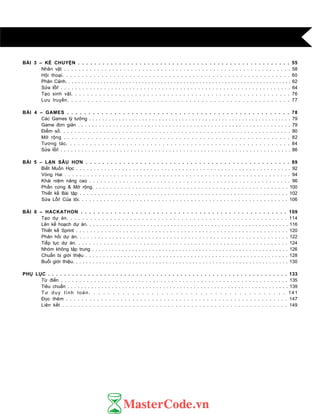 BÀI 3 – KỂ CHUYỆN . . . . . . . . . . . . . . . . . . . . . . . . . . . . . . . . . . . . . . . . . . . . . . . . . . . . 55
Nhân vật . . . . . . . . . . . . . . . . . . . . . . . . . . . . . . . . . . . . . . . . . . . . . . . . . . . . . . . . . . . . . 58
Hội thoại. . . . . . . . . . . . . . . . . . . . . . . . . . . . . . . . . . . . . . . . . . . . . . . . . . . . . . . . . . 60
Phân Cảnh. . . . . . . . . . . . . . . . . . . . . . . . . . . . . . . . . . . . . . . . . . . . . . . . . . . . . . . . . . . . . . . . . . . . . . . 62
Sửa lỗi! . . . . . . . . . . . . . . . . . . . . . . . . . . . . . . . . . . . . . . . . . . . . . . . . . . . . . . . . . . . . . . . . 64
Tạo sinh vật. . . . . . . . . . . . . . . . . . . . . . . . . . . . . . . . . . . . . . . . . . . . . . . . . . . . . . . 76
Lƣu truyền. . . . . . . . . . . . . . . . . . . . . . . . . . . . . . . . . . . . . . . . . . . . . . . . . . . . . . . 77
BÀI 4 – GAMES . . . . . . . . . . . . . . . . . . . . . . . . . . . . . . . . . . . . . . . . . . . . . . . . . . . . 78
Các Games lý tƣởng . . . . . . . . . . . . . . . . . . . . . . . . . . . . . . . . . . . . . . . . . . . . . . . . . . . . . . . . . . . . . 79
Game đơn giản . . . . . . . . . . . . . . . . . . . . . . . . . . . . . . . . . . . . . . . . . . . . . . . . . . . . . . . . . . . . . 79
Điểm số. . . . . . . . . . . . . . . . . . . . . . . . . . . . . . . . . . . . . . . . . . . . . . . . . . . . . . . . . . . . . . . 80
Mở rộng . . . . . . . . . . . . . . . . . . . . . . . . . . . . . . . . . . . . . . . . . . . . . . . . . . . . . . . . . 82
Tƣơng tác. . . . . . . . . . . . . . . . . . . . . . . . . . . . . . . . . . . . . . . . . . . . . . . . . . . . . . . . 84
Sửa lỗi! . . . . . . . . . . . . . . . . . . . . . . . . . . . . . . . . . . . . . . . . . . . . . . . . . . . . . . . . . . . . . . . . . . 86
BÀI 5 – LẶN SÂU HƠN . . . . . . . . . . . . . . . . . . . . . . . . . . . . . . . . . . . . . . . . . . . . . . . . . 89
Biết Muốn Học . . . . . . . . . . . . . . . . . . . . . . . . . . . . . . . . . . . . . . . . . . . . . . . . . . . . . . . . . . . . . 92
Vòng Hai . . . . . . . . . . . . . . . . . . . . . . . . . . . . . . . . . . . . . . . . . . . . . . . . . . . . . . . . . . . . 94
Khái niệm nâng cao . . . . . . . . . . . . . . . . . . . . . . . . . . . . . . . . . . . . . . . . . . . . . . . . . . . . . . 96
Phần cứng & Mở rộng. . . . . . . . . . . . . . . . . . . . . . . . . . . . . . . . . . . . . . . . . . . . . . . . . . . . . . 100
Thiết kế Bài tập . . . . . . . . . . . . . . . . . . . . . . . . . . . . . . . . . . . . . . . . . . . . . . . . . . . . . . . . . 102
Sửa Lỗi! Của tôi. . . . . . . . . . . . . . . . . . . . . . . . . . . . . . . . . . . . . . . . . . . . . . . . . . . . . . . . . . 106
BÀI 6 – HACKATHON . . . . . . . . . . . . . . . . . . . . . . . . . . . . . . . . . . . . . . . . . . . . . . . . . 109
Tạo dự án. . . . . . . . . . . . . . . . . . . . . . . . . . . . . . . . . . . . . . . . . . . . . . . . . . . . . . . . 114
Lên kế hoạch dự án. . . . . . . . . . . . . . . . . . . . . . . . . . . . . . . . . . . . . . . . . . . . . . . . . . . . . . . . . . . . 116
Thiết kế Sprint . . . . . . . . . . . . . . . . . . . . . . . . . . . . . . . . . . . . . . . . . . . . . . . . . . . . . . . . . . . 120
Phản hồi dự án. . . . . . . . . . . . . . . . . . . . . . . . . . . . . . . . . . . . . . . . . . . . . . . . . . . . . . . . . . . 122
Tiếp tục dự án. . . . . . . . . . . . . . . . . . . . . . . . . . . . . . . . . . . . . . . . . . . . . . . . . . . . . . . . . . . 124
Nhóm không tập trung . . . . . . . . . . . . . . . . . . . . . . . . . . . . . . . . . . . . . . . . . . . . . . . . . . . . . . . . . . . 126
Chuẩn bị giới thiệu . . . . . . . . . . . . . . . . . . . . . . . . . . . . . . . . . . . . . . . . . . . . . . . . . . . . . . . . . . 128
Buổi giới thiệu. . . . . . . . . . . . . . . . . . . . . . . . . . . . . . . . . . . . . . . . . . . . . . . . . . . . . . . . . . . . . . . . . 130
PHỤ LỤC . . . . . . . . . . . . . . . . . . . . . . . . . . . . . . . . . . . . . . . . . . . . . . . . . . . . . . . . . . . . 133
Từ điển . . . . . . . . . . . . . . . . . . . . . . . . . . . . . . . . . . . . . . . . . . . . . . . . . . . . . . . . . . . . . . 135
Tiêu chuẩn . . . . . . . . . . . . . . . . . . . . . . . . . . . . . . . . . . . . . . . . . . . . . . . . . . . . . . . . . . . . . . . . . 139
Tƣ duy tính toán. . . . . . . . . . . . . . . . . . . . . . . . . . . . . . . . . . . . . . . . . 141
Đọc thêm . . . . . . . . . . . . . . . . . . . . . . . . . . . . . . . . . . . . . . . . . . . . . . . . . . . . . . . . . 147
Liên kết . . . . . . . . . . . . . . . . . . . . . . . . . . . . . . . . . . . . . . . . . . . . . . . . . . . . . . . . . . 149
 