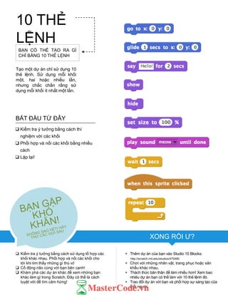 XONG RỒI Ƣ?
+ Thêm dự án của bạn vào Studio 10 Blocks:
http://scratch.mit.edu/studios/475480
+ Chơi với những nhân vật, trang phục hoặc sân
khấu khác nhau.
+ Thách thức bản thân để làm nhiều hơn! Xem bao
nhiêu dự án bạn có thể làm với 10 thẻ lệnh đó.
+ Trao đổi dự án với bạn và phối hợp sự sáng tạo của
mỗi ngƣời.
BẮT ĐẦU TỪ ĐÂY
 Kiểm tra ý tƣởng bằng cách thí
nghiệm với các khối
 Phối hợp và nối các khối bằng nhiều
cách
 Lặp lại!
 Kiểm tra ý tƣởng bằng cách sử dụng tổ hợp các
khối khác nhau. Phối hợp và nối các khối cho
tới khi tìm thấy những gì thú vị!
 Cố động não cùng với bạn bên cạnh!
 Khám phá các dự án khác để xem những bạn
khác làm gì trong Scratch. Đây có thể là cách
tuyệt vời để tìm cảm hứng!
BẠN CÓ THỂ TẠO RA GÌ
CHỈ BẰNG 10 THẺ LỆNH
Tạo một dự án chỉ sử dụng 10
thẻ lệnh. Sử dụng mỗi khối
một, hai hoặc nhiều lần,
nhƣng chắc chắn rằng sử
dụng mỗi khối ít nhất một lần.
10 THẺ
LỆNH
 