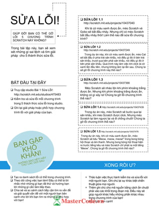 GIÚP ĐỠ! BẠN CÓ THỂ GỠ
LỖI 5 CHƢƠNG TRÌNH
SCRATCH NÀY KHÔNG?
Trong bài tập này, bạn sẽ xem
xét những gì sai lệch và tìm giải
pháp cho 5 thánh thức sửa lỗi.
 Tạo ra danh sách lỗi có thể trong chƣơng trình.
 Theo dõi công việc bạn làm! Đây có thể là lời
nhắc nhớ những gì bạn đã thử và hƣớng bạn
tới những gì cần làm tiếp theo.
 Chia sẻ và so sánh cách tiếp cận tìm ra vấn đề
và giải quyết vấn đề với một ngƣời bạn bên
cạnh cho tới khi bạn tìm ra những gì phù hợp
với bạn!
+ Thảo luận việc thực hành kiểm tra và sửa lỗi với
một ngƣời bạn. Ghi chú lại sự khác biệt chiến
thuật giữa mọi ngƣời.
+ Thêm ghi chú cho mã nguồn bằng cách ấn chuột
phải vào các khối trong đoạn mã. Điều này sẽ
giúp ngƣời khác hiểu những phần khác nhau
trong chƣơng trình của bạn!
+ Giúp bạn bên cạnh!
 SỬA LỖI! 1.1
http://scratch.mit.edu/projects/10437040
Khi lá cờ màu xanh đƣợc ấn, mèo Scratch và
Gobo sẽ bắt đầu nhảy. Nhƣng chỉ có mèo Scratch
bắt đầu nhảy thôi! Làm thế nào để sửa lỗi chƣơng
trình?
 SỬA LỖI! 1.2
http://scratch.mit.edu/projects/10437249
Trong dự án này, khi cờ màu xanh đƣợc ấn, mèo Cat
sẽ bắt đầu ở phía trái sân khấu, nói điều gì đó ở bên trái
sân khấu, trƣợt qua bên phải sân khấu, nói điều gì đó ở
bên phải sân khấu. Quá trình này làm việc khi click lá cờ
xanh lần đầu tiên, nhƣng không làm lại lần sau. Chúng ta
sẽ gỡ lỗi chƣơng trình này thế nào?
 SỬA LỖI! 1.3
http://scratch.mit.edu/projects/10437366
Mèo Scratch sẽ nhào lộn khi phím khoảng trắng
đƣợc ấn. Nhƣng khi phím khoảng trắng đƣợc ấn,
không có gì xảy ra! Chúng ta gỡ lỗi chƣơng trình
thế nào?
 SỬA LỖI! 1.4 http://scratch.mit.edu/projects/10437439
Trong dự án này, mèo Scratch sẽ bƣớc qua lại
sân khấu, khi mèo Scratch đƣợc click. Nhƣng mèo
Scratch lại làm ngƣợc lại và đi chồng chuối! Chúng ta
gỡ lỗi chƣơng trình thế nào?
 SỬA LỖI! 1.5 http://scratch.mit.edu/projects/10437476
Trong dự án này, khi cờ màu xanh đƣợc ấn, mèo
Scratch sẽ kêu “Meow, meow, meow!” trong bong bóng
hội thoại và âm thanh. Nhƣng bong bóng hội thoại hiện
ra trƣớc tiếng kêu và mèo Scratch chỉ phát ra một tiếng
“Meow”. Chúng ta gỡ lỗi chƣơng trình thế nào?
 Truy cập studio Bài 1 Sửa Lỗi!:
http://scratch.mit.edu/studios/475483
 Kiểm tra và sửa lỗi mỗi chƣơng trình
trong 5 thách thức sửa lỗi trong studio.
 Ghi lại giải pháp hoặc phối hợp chƣơng
trình lỗi với giải pháp của bạn.
BẮT ĐẦU TẠI ĐÂY
SỬA LỖI!
XONG RỒI Ƣ?
 
