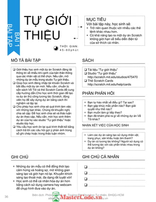 Tài liệu “Tự giới thiệu”
 Studio “Tự giới thiệu”
http://scratch.mit.edu/studios/475470
 Thẻ Scratch Cards
http://scratch.mit.edu/help/cards
SÁCH
+ Bạn tự hào nhất về điều gì? Tại sao?
+ Bạn gặp khúc mắc phần nào? Bạn giải
quyết nhƣ thế nào?
+ Bạn muốn làm gì tiếp theo?
+ Bạn đã khám phá ra gì về những dự án Về
Tôi khác?
PHẦN PHẢN HỒI
+ Làm các dự án sáng tạo sử dụng nhân vật,
trang phục, sân khấu hoặc âm thanh?
+ Dự án có tƣơng tác không? Ngƣời sử dụng có
thể tƣơng tác với các phần khác nhau trong
dự án không?
NHẬN XÉT VIỆC CỦA HỌC SINH
TỰ GIỚI
THIỆU
MỤC TIÊU
Với bài tập này, học sinh sẽ:
+ Trở nên quen thuộc với nhiều các thẻ
lệnh khác nhau hơn.
+ Có khả năng tạo ra một dự án Scratch
không giới hạn về biểu diễn điện tử
của sở thích cá nhân.
T H Ờ I G I A N :
4 5 - 6 0 p h ú t
 Giới thiệu học sinh một dự án Scratch đăng tải
thông tin về nhiều khí cạnh của bản thân thông
qua các nhân vật có thể chọn. Nếu cần, mở
những dự án mẫu trong studio Tự giới thiệu.
 Giúp học sinh đăng nhập tài khoản Scratch và
bắt đầu một dự án mới. Nếu cần, chuẩn bị
sẵn sách Về Tôi và thẻ Scratch Cards để cung
cấp hƣớng dẫn.Cho học sinh thời gian để tạo
ra dự án thủ công tƣơng tác Scratch, động
viên họ để xây dựng dự án bằng cách thí
nghiệm và lặp lại.
 Cho phép học sinh chia sẻ quá trình làm việc
với những bạn khác. Chúng tôi khuyến nghị
chia sẻ cặp: Để học sinh chia sẻ và thảo luận
dự án theo cặp. Nếu cần, mời học sinh thêm
dự án của họ vào studio “Tự giới thiệu” hoặc
studio lớp học.
 Yêu cầu học sinh ôn lại quá trình thiết kế bằng
cách trả lời các câu hỏi gợi ý phản ánh trong
sổ ghi chép hoặc trong thảo luận nhóm.
MÔ TẢ BÀI TẬP
GHI CHÚ GHI CHÚ CÁ NHÂN




+ Những dự án mẫu có thể đồng thời tạo
cảm hứng và hoảng sợ, mở không gian
sáng tạo và giới hạn nó lại. Khuyến khích
sáng tạo thoải mái, đa dạng rất tuyệt vời!
+ Học sinh có thể cá nhân hóa dự án hơn
bằng cách sử dụng camera hay webcam
để chụp hình đƣa vào dự án.
36
BÀI1
BÀITẬP
Biên dịch: Phòng TN AILab, Trƣờng ĐH Khoa học Tự nhiên, ĐHQG-HCM
ailab@hcmus.edu.vn - www.ailab.hcmus.edu.vn
 
