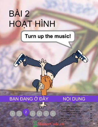 39
BÀI 2
HOẠT HÌNH
KỊCH BẢN HOẠT ĐỘNG 42
TẠO MỘT BAN NHẠC 44
Ô VUÔNG CAM MÀU, VÒNG
TRÒN MÀU TÍM 46
NÓ CÕN SỐNG! 48
SỬA LỖI! 50
CLIP NHẠC 52
0 1 3 4 5 6
2
NỘI DUNGBẠN ĐANG Ở ĐÂY
 