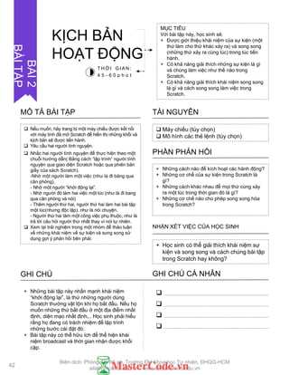 Nếu muốn, hãy trang bị một máy chiếu đƣợc kết nối
với máy tính đã mở Scratch để hiển thị những khối và
kịch bản sẽ đƣợc tiến hành.
 Yêu cầu hai ngƣời tình nguyện.
 Nhắc hai ngƣời tình nguyện để thực hiện theo một
chuỗi hƣớng dẫn( Bằng cách “lập trình” ngƣời tình
nguyện qua giao diện Scratch hoặc qua phiên bản
giấy của sách Scratch).
-Nhờ một ngƣời làm một việc (nhƣ là đi băng qua
căn phòng).
- Nhờ một ngƣời “khởi động lại”.
- Nhờ ngƣời đó làm hai việc một lúc (nhƣ là đi bang
qua căn phòng và nói)
- Thêm ngƣời thứ hai, ngƣời thứ hai làm hai bài tập
một lúc(nhƣng độc lập), nhƣ là nói chuyện.
- Ngƣời thứ hai làm một công việc phụ thuộc, nhƣ là
trả lời câu hỏi ngƣời thứ nhất thay vì nói tự nhiên.
 Xem lại trải nghiệm trong một nhóm để thảo luận
về những khái niệm về sự kiện và song song sử
dụng gợi ý phản hồi bên phải.
MÔ TẢ BÀI TẬP
 Máy chiếu (tùy chọn)
 Mô hình các thẻ lệnh (tùy chọn)
TÀI NGUYÊN
+ Những cách nào để kích hoạt các hành động?
+ Những cơ chế của sự kiện trong Scratch là
gì?
+ Những cách khác nhau để mọi thứ cùng xảy
ra một lúc trong thời gian đó là gì?
+ Những cơ chế nào cho phép song song hóa
trong Scratch?
PHẦN PHẢN HỒI
+ Học sinh có thể giải thích khái niệm sự
kiện và song song và cách chúng bài tập
trong Scratch hay không?
NHẬN XÉT VIỆC CỦA HỌC SINH
GHI CHÚ GHI CHÚ CÁ NHÂN




+ Những bài tập này nhấn mạnh khái niệm
“khởi động lại”, là thứ những ngƣời dùng
Scratch thƣờng vật lộn khi họ bắt đầu. Nếu họ
muốn những thứ bắt đầu ở một địa điểm nhất
định, diện mạo nhất định,.. Học sinh phải hiểu
rằng họ đang có trách nhiệm để lập trình
những bƣớc cài đặt đó.
+ Bài tập này có thể hữu ích để thể hiện khái
niệm broadcast và thời gian nhận đƣợc khối
cặp.
MỤC TIÊU
Với bài tập này, học sinh sẽ:
+ Đƣợc giới thiệu khái niệm của sự kiện (một
thứ làm cho thứ khác xảy ra) và song song
(những thứ xảy ra cùng lúc) trong lúc tiến
hành.
+ Có khả năng giải thích những sự kiện là gì
và chúng làm việc nhƣ thế nào trong
Scratch.
+ Có khả năng giải thích khái niệm song song
là gì và cách song song làm việc trong
Scratch.
KỊCH BẢN
HOẠT ĐỘNG
T H Ờ I G I A N :
4 5 - 6 0 p h ú t
BÀI2
BÀITẬP
42
Biên dịch: Phòng TN AILab, Trƣờng ĐH Khoa học Tự nhiên, ĐHQG-HCM
ailab@hcmus.edu.vn - www.ailab.hcmus.edu.vn
 