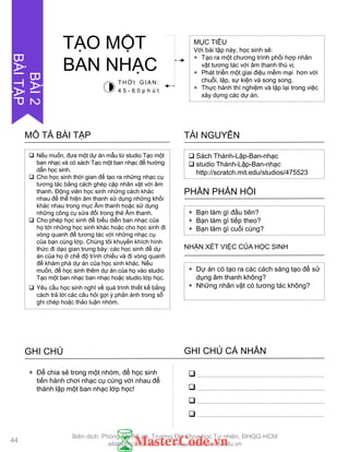  Nếu muốn, đƣa một dự án mẫu từ studio Tạo một
ban nhạc và có sách Tạo một ban nhạc để hƣớng
dẫn học sinh.
 Cho học sinh thời gian để tạo ra những nhạc cụ
tƣơng tác bằng cách ghép cặp nhân vật với âm
thanh. Động viên học sinh những cách khác
nhau để thể hiện âm thanh sử dụng những khối
khác nhau trong mục Âm thanh hoặc sử dụng
những công cụ sửa đổi trong thẻ Âm thanh.
 Cho phép học sinh để biểu diễn ban nhạc của
họ tới những học sinh khác hoặc cho học sinh đi
vòng quanh để tƣơng tác với những nhạc cụ
của bạn cùng lớp. Chúng tôi khuyến khích hình
thức đi dạo gian trƣng bày: các học sinh để dự
án của họ ở chế độ trình chiếu và đi vòng quanh
để khám phá dự án của học sinh khác. Nếu
muốn, để học sinh thêm dự án của họ vào studio
Tạo một ban nhạc ban nhạc hoặc studio lớp học.
 Yêu cầu học sinh nghĩ về quá trình thiết kế bằng
cách trả lời các câu hỏi gợi ý phản ánh trong sổ
ghi chép hoặc thảo luận nhóm.
MÔ TẢ BÀI TẬP
 Sách Thành-Lập-Ban-nhạc
 studio Thành-Lập-Ban-nhạc
http://scratch.mit.edu/studios/475523
TÀI NGUYÊN
+ Bạn làm gì đầu tiên?
+ Bạn làm gì tiếp theo?
+ Bạn làm gì cuối cùng?
PHẦN PHẢN HỒI
+ Dự án có tạo ra các cách sáng tạo để sử
dụng âm thanh không?
+ Những nhân vật có tƣơng tác không?
NHẬN XÉT VIỆC CỦA HỌC SINH
GHI CHÚ GHI CHÚ CÁ NHÂN




+ Để chia sẻ trong một nhóm, để học sinh
tiến hành chơi nhạc cụ cùng với nhau để
thành lập một ban nhạc lớp học!
MỤC TIÊU
Với bài tập này, học sinh sẽ:
+ Tạo ra một chƣơng trình phối hợp nhân
vật tƣơng tác với âm thanh thú vị.
+ Phát triển một giai điệu mềm mại hơn với
chuỗi, lặp, sự kiện và song song.
+ Thực hành thí nghiệm và lặp lại trong việc
xây dựng các dự án.
TẠO MỘT
BAN NHẠC
T H Ờ I G I A N :
4 5 - 6 0 p h ú t
44
BÀI2
BÀITẬP
Biên dịch: Phòng TN AILab, Trƣờng ĐH Khoa học Tự nhiên, ĐHQG-HCM
ailab@hcmus.edu.vn - www.ailab.hcmus.edu.vn
 