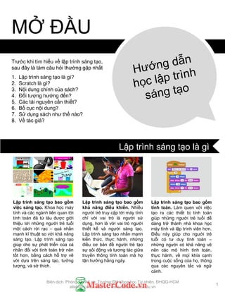Trƣớc khi tìm hiểu về lập trình sáng tạo,
sau đây là tám câu hỏi thƣờng gặp nhất
1. Lập trình sáng tạo là gì?
2. Scratch là gì?
3. Nội dung chính của sách?
4. Đối tƣợng hƣớng đến?
5. Các tài nguyên cần thiết?
6. Bố cục nội dung?
7. Sử dụng sách nhƣ thế nào?
8. Về tác giả?
MỞ ĐẦU
Lập trình sáng tạo bao gồm
việc sáng tạo. Khoa học máy
tính và các ngành liên quan tới
tính toán đã từ lâu đƣợc giới
thiệu tới những ngƣời trẻ tuổi
một cách rời rạc – quá nhấn
mạnh kĩ thuật so với khả năng
sáng tạo. Lập trình sáng tạo
giúp cho sự phát triển của cá
nhân đối với tính toán trở nên
tốt hơn, bằng cách hỗ trợ vẽ
vời dựa trên sáng tạo, tƣởng
tƣợng, và sở thích.
Lập trình sáng tạo bao gồm
khả năng điều khiển. Nhiều
ngƣời trẻ truy cập tới máy tính
chỉ với vai trò là ngƣời sử
dụng, hơn là với vai trò ngƣời
thiết kế và ngƣời sáng tạo.
Lập trình sáng tạo nhấn mạnh
kiến thức, thực hành, những
điều cơ bản để ngƣời trẻ tạo
sự sôi động và tƣơng tác giữa
truyền thông tính toán mà họ
tận hƣởng hằng ngày.
Lập trình sáng tạo bao gồm
tính toán. Làm quen với việc
tạo ra các thiết bị tính toán
giúp những ngƣời trẻ tuổi dễ
dàng trở thành nhà khoa học
máy tính và lập trình viên hơn.
Điều này giúp cho ngƣời trẻ
tuổi có tƣ duy tính toán –
những ngƣời có khả năng vẽ
nên các mô hình tính toán,
thực hành, về mọi khía cạnh
trong cuộc sống của họ, thông
qua các nguyên tắc và ngữ
cảnh.
1
Lập trình sáng tạo là gì
Biên dịch: Phòng TN AILab, Trƣờng ĐH Khoa học Tự nhiên, ĐHQG-HCM
ailab@hcmus.edu.vn - www.ailab.hcmus.edu.vn
 