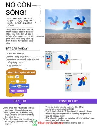 LÀM THỂ NÀO ĐỂ BẠN
CHỤP 1 BỨC ẢNH VÀ
KHIẾN NÓ TRỞ NÊN SỐNG
SỐNG?
Trong hoạt đông này, bạn sẽ
khám phá các cách để biến các
nhân vật, hình ảnh và các ý
tƣởng sống động nhƣ 1 bộ
phim hoạt hình bằng cách lập
trình 1 chuỗi thay đổi các trang
phục.
 Chọn một nhân vật.
 Thêm 1 trang phục khác.
 Thêm các thẻ lệnh để khiến bức ảnh
sống động.
 Lặp lại lần nữa!
 Thử phác thảo ý tƣởng đồ họa của
bạn trƣớc – flipbook chẳng hạn.
 Thử nghiệm với các khối và trang
phục khác cho tới khi bạn tìm thấy
điều gì đó thú vị.
 Cần cảm hứng? Hãy tìm những dự
án trong mục Animation của trang
Explore.
HÃY THỬ XONG RỒI Ƣ?
+ Thêm dự án của bạn vào studio Nó Còn Sống:
http://scratch.mit.edu/studios/475529
+ Tự thử thách bản thân! Thêm nhiều tính năng cho dự án
để khiến bộ phim hoạt hình của bạn sống động hơn nữa.
+ Giúp đỡ bạn của mình!
+ Chia sẻ dự án của bạn với bạn đồng hành và giải thích cho
họ quá trình thiết kế của bạn.
+ Tìm 1 dự án hoạt hình mà bạn thích và sửa nó!
BẮT ĐẦU TẠI ĐÂY
NÓ CÒN
SỐNG!
 