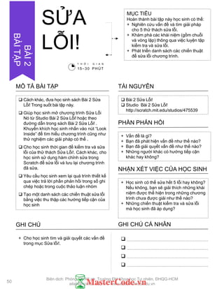  Bài 2 Sửa Lỗi!
 Studio Bài 2 Sửa Lỗi!
http://scratch.mit.edu/studios/475539
TÀI NGUYÊN
 Cách khác, đƣa học sinh sách Bài 2 Sửa
Lỗi! Trong suốt bài tập này.
 Giúp học sinh mở chƣơng trình Sửa Lỗi
Nó từ Studio Bài 2 Sửa Lỗi! hoặc theo
đƣờng dẫn trong sách Bài 2 Sửa Lỗi! .
Khuyến khích học sinh nhấn vào nút “Look
Inside” để tìm hiểu chƣơng trình cũng nhƣ
thử nghiệm các giải pháp có thể .
 Cho học sinh thời gian để kiểm tra và sửa
lỗi của thử thách Sửa Lỗi!. Cách khác, cho
học sinh sử dụng hàm chỉnh sửa trong
Scratch để sửa lỗi và lƣu lại chƣơng trình
đã sửa.
 Yêu cầu học sinh xem lại quá trình thiết kế
qua việc trả lời phần phản hồi trong sổ ghi
chép hoặc trong cuộc thảo luận nhóm
 Tạo một danh sách các chiến thuật sửa lỗi
bằng việc thu thập các hƣớng tiếp cận của
học sinh
MÔ TẢ BÀI TẬP
+ Vấn đề là gì?
+ Bạn đã phát hiện vấn đề nhƣ thế nào?
+ Bạn đã giải quyết vấn đề nhƣ thế nào?
+ Những ngƣời khác có hƣớng tiếp cận
khác hay không?
PHẦN PHẢN HỒI
+ Học sinh có thể sửa hết 5 lỗi hay không?
Nếu không, bạn sẽ giải thích những khái
niệm đƣợc thể hiện trong những chƣơng
trình chƣa đƣợc giải nhƣ thế nào?
+ Những chiến thuật kiểm tra và sửa lỗi
mà học sinh đã áp dụng?
NHẬN XÉT VIỆC CỦA HỌC SINH
GHI CHÚ GHI CHÚ CÁ NHÂN




+ Cho học sinh tìm và giải quyết các vấn đề
trong mục Sửa lỗi!.
MỤC TIÊU
Hoàn thành bài tập này học sinh có thể:
+ Nghiên cứu vấn đề và tìm giải pháp
cho 5 thử thách sửa lỗi.
+ Khám phá các khái niệm (gồm chuỗi
và vòng lặp) thông qua việc luyện tập
kiểm tra và sửa lỗi.
+ Phát triển danh sách các chiến thuật
để sửa lỗi chƣơng trình.
SỬA
LỖI!
T H Ờ I G I A N
15–30 PHÚT
50
BÀI2
BÀITẬP
Biên dịch: Phòng TN AILab, Trƣờng ĐH Khoa học Tự nhiên, ĐHQG-HCM
ailab@hcmus.edu.vn - www.ailab.hcmus.edu.vn
 