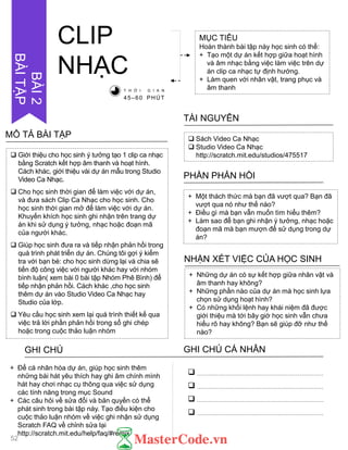  Sách Video Ca Nhạc
 Studio Video Ca Nhạc
http://scratch.mit.edu/studios/475517
TÀI NGUYÊN
+ Một thách thức mà bạn đã vƣợt qua? Bạn đã
vƣợt qua nó nhƣ thế nào?
+ Điều gì mà bạn vẫn muốn tìm hiểu thêm?
+ Làm sao để bạn ghi nhận ý tƣởng, nhạc hoặc
đoạn mã mà bạn mƣợn để sử dụng trong dự
án?
PHẦN PHẢN HỒI
+ Những dự án có sự kết hợp giữa nhân vật và
âm thanh hay không?
+ Những phần nào của dự án mà học sinh lựa
chọn sử dụng hoạt hình?
+ Có những khối lệnh hay khái niệm đã đƣợc
giới thiệu mà tới bây giờ học sinh vẫn chƣa
hiểu rõ hay không? Bạn sẽ giúp đỡ nhƣ thế
nào?
NHẬN XÉT VIỆC CỦA HỌC SINH
CLIP
NHẠC
MỤC TIÊU
Hoàn thành bài tập này học sinh có thể:
+ Tạo một dự án kết hợp giữa hoạt hình
và âm nhạc bằng việc làm việc trên dự
án clip ca nhạc tự định hƣớng.
+ Làm quen với nhân vật, trang phục và
âm thanhT H Ờ I G I A N
45–60 PHÚT
GHI CHÚ GHI CHÚ CÁ NHÂN




+ Để cá nhân hóa dự án, giúp học sinh thêm
những bài hát yêu thích hay ghi âm chính mình
hát hay chơi nhạc cụ thông qua việc sử dụng
các tính năng trong mục Sound
+ Các câu hỏi về sửa đổi và bản quyền có thể
phát sinh trong bài tập này. Tạo điều kiện cho
cuộc thảo luận nhóm về việc ghi nhận sử dụng
Scratch FAQ về chỉnh sửa lại
http://scratch.mit.edu/help/faq/#remix
 Giới thiệu cho học sinh ý tƣởng tạo 1 clip ca nhạc
bằng Scratch kết hợp âm thanh và hoạt hình.
Cách khác, giới thiệu vài dự án mẫu trong Studio
Video Ca Nhạc.
 Cho học sinh thời gian để làm việc với dự án,
và đƣa sách Clip Ca Nhạc cho học sinh. Cho
học sinh thời gian mở để làm việc với dự án.
Khuyến khích học sinh ghi nhận trên trang dự
án khi sử dụng ý tƣởng, nhạc hoặc đoạn mã
của ngƣời khác.
 Giúp học sinh đƣa ra và tiếp nhận phản hồi trong
quá trình phát triển dự án. Chúng tôi gợi ý kiểm
tra với bạn bè: cho học sinh dừng lại và chia sẽ
tiến độ công việc với ngƣời khác hay với nhóm
bình luận( xem bài 0 bài tập Nhóm Phê Bình) để
tiếp nhận phản hồi. Cách khác ,cho học sinh
thêm dự án vào Studio Video Ca Nhạc hay
Studio của lớp.
 Yêu cầu học sinh xem lại quá trình thiết kế qua
việc trả lời phần phản hồi trong sổ ghi chép
hoặc trong cuộc thảo luận nhóm
MÔ TẢ BÀI TẬP
52
BÀI2
BÀITẬP
 