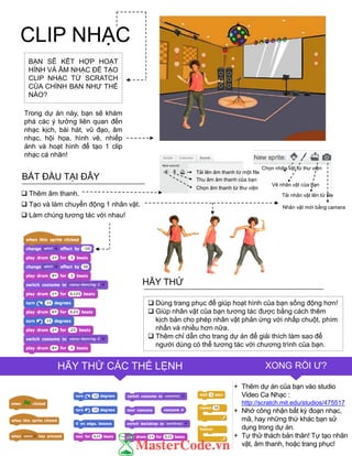 CLIP NHẠC
Chọn nhân vật từ thƣ viện
Vẽ nhân vật của bạn
Tải nhân vật lên từ file
Nhân vật mới bằng camera
FINISHED?TIPS & TRICKS
FINISHED?HÃY THỬ CÁC THẺ LỆNH XONG RỒI Ƣ?
 Dùng trang phục để giúp hoạt hình của bạn sống động hơn!
 Giúp nhân vật của bạn tƣơng tác đƣợc bằng cách thêm
kịch bản cho phép nhân vật phản ứng với nhấp chuột, phím
nhấn và nhiều hơn nữa.
 Thêm chỉ dẫn cho trang dự án để giải thích làm sao để
ngƣời dùng có thể tƣơng tác với chƣơng trình của bạn.
HÃY THỬ
+ Thêm dự án của bạn vào studio
Video Ca Nhạc :
http://scratch.mit.edu/studios/475517
+ Nhớ công nhận bất kỳ đoạn nhạc,
mã, hay những thứ khác bạn sử
dụng trong dự án.
+ Tự thử thách bản thân! Tự tạo nhân
vật, âm thanh, hoặc trang phục!
BẠN SẼ KÊT HỢP HOẠT
HÌNH VÀ ÂM NHẠC ĐỂ TẠO
CLIP NHẠC TỪ SCRATCH
CỦA CHÍNH BẠN NHƢ THẾ
NÀO?
Trong dự án này, bạn sẽ khám
phá các ý tƣởng liên quan đến
nhạc kịch, bài hát, vũ đạo, âm
nhạc, hội họa, hình vẽ, nhiếp
ảnh và hoạt hình để tạo 1 clip
nhạc cá nhân!
BẮT ĐẦU TẠI ĐÂY
 Thêm âm thanh.
 Tạo và làm chuyển động 1 nhân vật.
 Làm chúng tƣơng tác với nhau!
Tải lên âm thanh từ một file
Thu âm âm thanh của bạn
Chọn âm thanh từ thƣ viện
 