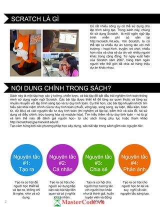 NỘI DUNG CHÍNH TRONG SÁCH?
SCRATCH LÀ GÌ
Nguyên tắc
#1:
Tạo ra
Nguyên tắc
#2:
Cá nhân
Nguyên tắc
#3:
Chia sẻ
Nguyên tắc
#4:
Phản ánh
Tạo ra cơ hội để
ngƣời học thiết kế
và tạo ra, không chỉ
là nghe, nhìn và sử
dụng.
Tạo ra cơ hội cho
ngƣời sử dụng tiếp
cận các bài tập liên
quan và có ý nghĩa
tới cá nhân.
Tạo ra cơ hội cho
ngƣời học tƣơng tác
với ngƣời học khác
nhƣ là thính giả, huấn
luyện viên và đồng
sáng lập.
Tạo ra cơ hội cho
ngƣời học ôn lại và
suy nghĩ về các
nguyên tắc sáng tạo.
Sách này là một tập hợp các ý tƣởng, chiến lƣợc, và bài tập để bắt đầu trải nghiệm tính toán thông
minh sử dụng ngôn ngữ Scratch. Các bài tập đƣợc thiết kế để tăng sự quen thuộc và tăng sự
nhuần nhuyễn với lập trình sáng tạo và tƣ duy tính toán. Cụ thể hơn, các bài tập khuyến khích tìm
hiểu các khái niệm chính của tƣ duy tính toán (chuỗi, vòng lặp, song song, sự kiện, điều kiện, toán
tử, dữ liệu) và các nguyên tắc tƣ duy tính toán (thí nghiệm và lặp lại, kiểm thử và sửa lỗi, tái sử
dụng và điều chỉnh, trừu tƣợng hóa và module hóa). Tìm hiểu thêm về tƣ duy tính toán – nó là gì
và làm thế nào để đánh giá ngƣời học– từ các sách trong phụ lục hoặc tham khảo
http://scratched.gse.harvard.edu/ct
Tạo cảm hứng bởi các phƣơng pháp học xây dựng, các bài tập trong sách gồm các nguyên tắc:
Có rất nhiều công cụ có thể sử dụng cho
lập trình sáng tạo. Trong sách này, chúng
tôi sử dụng Scratch, là một ngôn ngữ lập
trình miễn phí có sẵn tại
http://scratch.mit.edu. Với Scratch, ta có
thể tạo ra nhiều dự án tƣơng tác với môi
trƣờng – hoạt hình, truyện, trò chơi, nhiều
hơn nữa và chia sẻ dự án với nhiều ngƣời
khác trong cộng đồng. Từ ngày xuất hiện
của Scratch năm 2007, hàng trăm ngàn
ngƣời trên thế giới đã chia sẻ hàng triệu
dự án khác nhau.
2
 